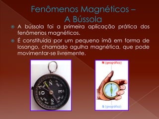  A bússola foi a primeira aplicação prática dos
fenômenos magnéticos.
 É constituída por um pequeno ímã em forma de
losango, chamado agulha magnética, que pode
movimentar-se livremente.
N (geográfico)
S (geográfico)
 