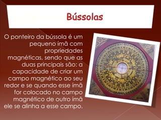 O ponteiro da bússola é um
pequeno ímã com
propriedades
magnéticas, sendo que as
duas principais são: a
capacidade de criar um
campo magnético ao seu
redor e se quando esse ímã
for colocado no campo
magnético de outro ímã
ele se alinha a esse campo.
 