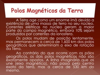 A Terra age como um enorme ímã devido a
existência de uma massa de ferro no seu núcleo.
Correntes elétricas no núcleo geram a maior
parte do campo magnético, embora 10% sejam
produzidos por correntes da ionosfera.
Os polos mudam de posição lentamente,
mas permanecem a cerca de 1.600 km dos polos
geográficos que determinam o eixo de rotação
da Terra.
Ao contrário do que ocorre com os pólos
geográficos, os dois polos magnéticos não são
exatamente opostos. A linha imaginária que os
une (eixo magnético), não passa pelo centro
exato da terra, mas a cerca de 530 km do
mesmo.
 