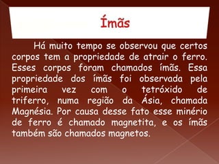 Há muito tempo se observou que certos
corpos tem a propriedade de atrair o ferro.
Esses corpos foram chamados ímãs. Essa
propriedade dos ímãs foi observada pela
primeira vez com o tetróxido de
triferro, numa região da Ásia, chamada
Magnésia. Por causa desse fato esse minério
de ferro é chamado magnetita, e os ímãs
também são chamados magnetos.
 