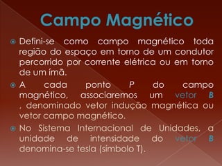  Defini-se como campo magnético toda
região do espaço em torno de um condutor
percorrido por corrente elétrica ou em torno
de um ímã.
 A cada ponto P do campo
magnético, associaremos um vetor B
, denominado vetor indução magnética ou
vetor campo magnético.
 No Sistema Internacional de Unidades, a
unidade de intensidade do vetor B
denomina-se tesla (símbolo T).
 