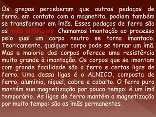 Os gregos perceberam que outros pedaços de
ferro, em contato com a magnetita, podiam também
se transformar em ímãs. Esses pedaços de ferro são
os ímãs artificiais. Chamamos imantação ao processo
pelo qual um corpo neutro se torna imantado.
Teoricamente, qualquer corpo pode se tornar um ímã.
Mas a maioria dos corpos oferece uma resistência
muito grande à imantação. Os corpos que se imantam
com grande facilidade são o ferro e certas ligas de
ferro. Uma dessa ligas é o ALNICO, composta de
ferro, alumínio, níquel, cobre e cobalto. O ferro puro
mantém sua magnetização por pouco tempo: é um ímã
temporário. As ligas de ferro mantém a magnetização
por muito tempo: são os ímãs permanentes.
 