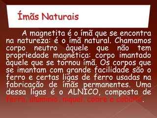 A magnetita é o ímã que se encontra
na natureza: é o ímã natural. Chamamos
corpo neutro àquele que não tem
propriedade magnética: corpo imantado
àquele que se tornou ímã. Os corpos que
se imantam com grande facilidade são o
ferro e certas ligas de ferro usadas na
fabricação de ímãs permanentes. Uma
dessa ligas é o ALNICO, composta de
ferro, alumínio, níquel, cobre e cobalto.
 