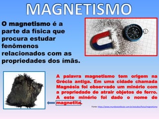 O magnetismo é a
parte da física que
procura estudar
fenômenos
relacionados com as
propriedades dos ímãs.
A palavra magnetismo tem origem na
Grécia antiga. Em uma cidade chamada
Magnésia foi observado um minério com
a propriedade de atrair objetos de ferro.
A este minério foi dado o nome de
magnetita.
Fonte: https://www.mundovestibular.com.br/estudos/fisica/magnetismo
 