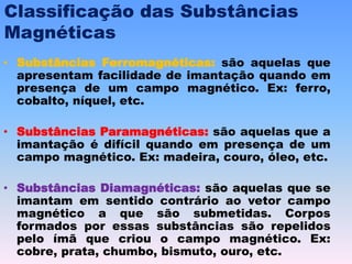 Classificação das Substâncias
Magnéticas
• Substâncias Ferromagnéticas: são aquelas que
apresentam facilidade de imantação quando em
presença de um campo magnético. Ex: ferro,
cobalto, níquel, etc.
• Substâncias Paramagnéticas: são aquelas que a
imantação é difícil quando em presença de um
campo magnético. Ex: madeira, couro, óleo, etc.
• Substâncias Diamagnéticas: são aquelas que se
imantam em sentido contrário ao vetor campo
magnético a que são submetidas. Corpos
formados por essas substâncias são repelidos
pelo ímã que criou o campo magnético. Ex:
cobre, prata, chumbo, bismuto, ouro, etc.
 