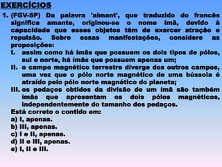 1. (FGV-SP) Da palavra 'aimant', que traduzido do francês
significa amante, originou-se o nome ímã, devido à
capacidade que esses objetos têm de exercer atração e
repulsão. Sobre essas manifestações, considere as
proposições:
I. assim como há ímãs que possuem os dois tipos de pólos,
sul e norte, há ímãs que possuem apenas um;
II. o campo magnético terrestre diverge dos outros campos,
uma vez que o pólo norte magnético de uma bússola é
atraído pelo pólo norte magnético do planeta;
III. os pedaços obtidos da divisão de um ímã são também
ímãs que apresentam os dois pólos magnéticos,
independentemente do tamanho dos pedaços.
Está correto o contido em:
a) I, apenas.
b) III, apenas.
c) I e II, apenas.
d) II e III, apenas.
e) I, II e III.
EXERCÍCIOS
 