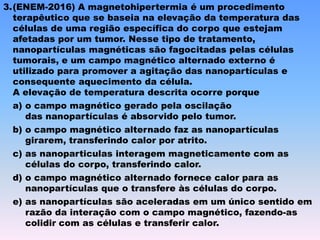 3.(ENEM-2016) A magnetohipertermia é um procedimento
terapêutico que se baseia na elevação da temperatura das
células de uma região específica do corpo que estejam
afetadas por um tumor. Nesse tipo de tratamento,
nanopartículas magnéticas são fagocitadas pelas células
tumorais, e um campo magnético alternado externo é
utilizado para promover a agitação das nanopartículas e
consequente aquecimento da célula.
A elevação de temperatura descrita ocorre porque
a) o campo magnético gerado pela oscilação
das nanopartículas é absorvido pelo tumor.
b) o campo magnético alternado faz as nanopartículas
girarem, transferindo calor por atrito.
c) as nanoparticulas interagem magneticamente com as
células do corpo, transferindo calor.
d) o campo magnético alternado fornece calor para as
nanopartículas que o transfere às células do corpo.
e) as nanopartículas são aceleradas em um único sentido em
razão da interação com o campo magnético, fazendo-as
colidir com as células e transferir calor.
 