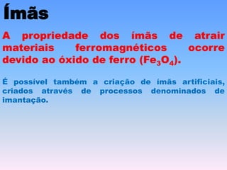Ímãs
A propriedade dos ímãs de atrair
materiais ferromagnéticos ocorre
devido ao óxido de ferro (Fe3O4).
É possível também a criação de ímãs artificiais,
criados através de processos denominados de
imantação.
 