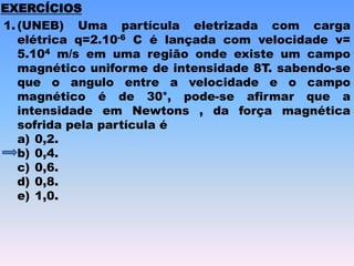 1. (UNEB) Uma partícula eletrizada com carga
elétrica q=2.10-6 C é lançada com velocidade v=
5.104 m/s em uma região onde existe um campo
magnético uniforme de intensidade 8T. sabendo-se
que o angulo entre a velocidade e o campo
magnético é de 30°, pode-se afirmar que a
intensidade em Newtons , da força magnética
sofrida pela partícula é
a) 0,2.
b) 0,4.
c) 0,6.
d) 0,8.
e) 1,0.
EXERCÍCIOS
 