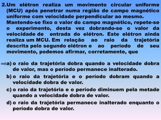 2.Um elétron realiza um movimento circular uniforme
(MCU) após penetrar numa região de campo magnético
uniforme com velocidade perpendicular ao mesmo.
Mantendo-se fixo o valor do campo magnético, repete-se
o experimento, desta vez dobrando-se o valor da
velocidade de entrada do elétron. Este elétron ainda
realiza um MCU. Em relação ao raio da trajetória
descrita pelo segundo elétron e ao período de seu
movimento, podemos afirmar, corretamente, que
a) o raio da trajetória dobra quando a velocidade dobra
de valor, mas o período permanece inalterado.
b) o raio da trajetória e o período dobram quando a
velocidade dobra de valor.
c) o raio da trajetória e o período diminuem pela metade
quando a velocidade dobra de valor.
d) o raio da trajetória permanece inalterado enquanto o
período dobra de valor.
 
