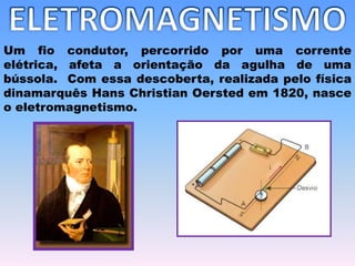 Um fio condutor, percorrido por uma corrente
elétrica, afeta a orientação da agulha de uma
bússola. Com essa descoberta, realizada pelo física
dinamarquês Hans Christian Oersted em 1820, nasce
o eletromagnetismo.
 