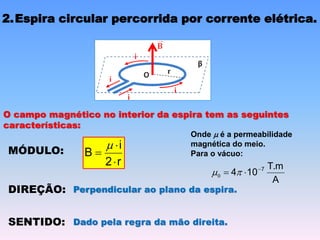 2.Espira circular percorrida por corrente elétrica.
O campo magnético no interior da espira tem as seguintes
características:
MÓDULO:
r
2
i
B




DIREÇÃO: Perpendicular ao plano da espira.
SENTIDO: Dado pela regra da mão direita.
A
T.m
10
4 7


 
0
Onde  é a permeabilidade
magnética do meio.
Para o vácuo:
 