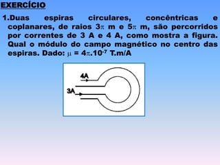 EXERCÍCIO
1.Duas espiras circulares, concêntricas e
coplanares, de raios 3 m e 5 m, são percorridos
por correntes de 3 A e 4 A, como mostra a figura.
Qual o módulo do campo magnético no centro das
espiras. Dado:  = 4.10-7 T.m/A
 