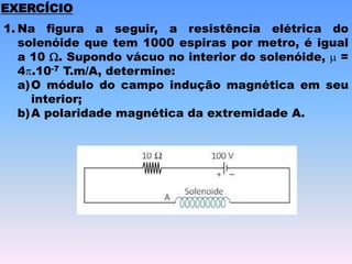 EXERCÍCIO
1. Na figura a seguir, a resistência elétrica do
solenóide que tem 1000 espiras por metro, é igual
a 10 W. Supondo vácuo no interior do solenóide,  =
4.10-7 T.m/A, determine:
a)O módulo do campo indução magnética em seu
interior;
b)A polaridade magnética da extremidade A.
 
