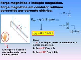 Força magnética e indução magnética.
Força magnética em condutor retilíneo
percorrido por corrente elétrica.

sen
B
V
q
FMAG 



t
q
i


t
V



t
i
q 



sen
i
B
FMAG 


 
A direção e o sentido
são dados pela regra
da mão direita.
Obs.:
1. a é o ângulo entre o condutor e o
campo magnético.
2. Se a = 0° FMAG = 0.
3. Se a = 90° FMAG = B.i.l
 