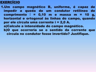 1.Um campo magnético B, uniforme, é capaz de
impedir a queda de um condutor retilíneo de
comprimento l = 0,10 m e massa m = 10 g,
horizontal e ortogonal às linhas do campo, quando
por ele circula uma corrente i = 2,0 A.
a)Calcule a intensidade do campo magnético.
b)O que ocorreria se o sentido da corrente que
circula no condutor fosse invertido? Justifique.
EXERCÍCIO
 