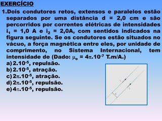 EXERCÍCIO
1.Dois condutores retos, extensos e paralelos estão
separados por uma distância d = 2,0 cm e são
percorridos por correntes elétricas de intensidades
i1 = 1,0 A e i2 = 2,0A, com sentidos indicados na
figura seguinte. Se os condutores estão situados no
vácuo, a força magnética entre eles, por unidade de
comprimento, no Sistema Internacional, tem
intensidade de (Dado: o = 4.10-7 T.m/A.)
a)2.10-5, repulsão.
b)2.10-5, atração.
c)2.10-5, atração.
d)2.10-5, repulsão.
e)4.10-5, repulsão.
 