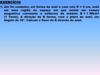 1. Um fio condutor, em forma de anel e com raio R = 5 cm, está
em uma região do espaço em que existe um campo
magnético constante e uniforme de módulo B = 1 Wb/m2
(1 Tesla). A direção de B forma, com o plano do anel, um
ângulo de 30°. Calcule o fluxo de B através do anel.
EXERCÍCIO
 