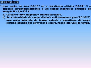 EXERCÍCIO
1.Uma espira de área 6,0.10-3 m² e resistência elétrica 2,0.10-2 W é
disposta perpendicularmente a um campo magnético uniforme de
indução B = 5,0.10-3 T.
a) Calcule o fluxo magnético através da espira.
b) Se a intensidade do campo diminuir uniformemente para 2,0.10-3 T,
num certo intervalo de tempo, calcule a quantidade de carga
elétrica induzida que atravessa a espira, nesse intervalo de tempo.
 