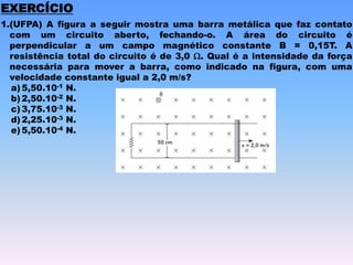 EXERCÍCIO
1.(UFPA) A figura a seguir mostra uma barra metálica que faz contato
com um circuito aberto, fechando-o. A área do circuito é
perpendicular a um campo magnético constante B = 0,15T. A
resistência total do circuito é de 3,0 W. Qual é a intensidade da força
necessária para mover a barra, como indicado na figura, com uma
velocidade constante igual a 2,0 m/s?
a) 5,50.10-1 N.
b) 2,50.10-2 N.
c) 3,75.10-3 N.
d) 2,25.10-3 N.
e) 5,50.10-4 N.
 