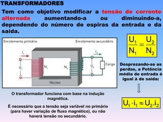 TRANSFORMADORES
Tem como objetivo modificar a tensão de corrente
alternada aumentando-a ou diminuindo-a,
dependendo do número de espiras da entrada e da
saída.
2
2
1
1
N
U
N
U

Desprezando-se as
perdas, a Potência
média de entrada é
igual à de saída:
2
2
1
1 .i
U
i
U 

O transformador funciona com base na indução
magnética.
É necessário que a tensão seja variável no primário
(para haver variação de fluxo magnético), ou não
haverá tensão no secundário.
 