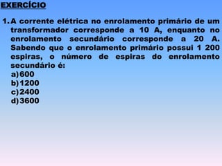 1.A corrente elétrica no enrolamento primário de um
transformador corresponde a 10 A, enquanto no
enrolamento secundário corresponde a 20 A.
Sabendo que o enrolamento primário possui 1 200
espiras, o número de espiras do enrolamento
secundário é:
a)600
b)1200
c)2400
d)3600
EXERCÍCIO
 