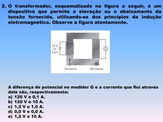 2. O transformador, esquematizado na figura a seguir, é um
dispositivo que permite a elevação ou o abaixamento da
tensão fornecida, utilizando-se dos princípios da indução
eletromagnética. Observe a figura atentamente.
A diferença de potencial no medidor G e a corrente que flui através
dele são, respectivamente:
a) 120 V e 0,1 A.
b) 120 V e 10 A.
c) 1,2 V e 1,0 A.
d) 0,0 V e 0,0 A.
e) 1,2 V e 10 A.
 