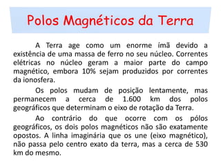 Polos Magnéticos da Terra	A Terra age como um enorme ímã devido a existência de uma massa de ferro no seu núcleo. Correntes elétricas no núcleo geram a maior parte do campo magnético, embora 10% sejam produzidos por correntes da ionosfera.	Os polos mudam de posição lentamente, mas permanecem a cerca de 1.600 km dos polos geográficos que determinam o eixo de rotação da Terra.	Ao contrário do que ocorre com os pólos geográficos, os dois polos magnéticos não são exatamente opostos. A linha imaginária que os une (eixo magnético), não passa pelo centro exato da terra, mas a cerca de 530 km do mesmo.