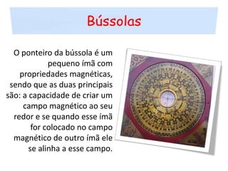 BússolasO ponteiro da bússola é um pequeno ímã com propriedades magnéticas, sendo que as duas principais são: a capacidade de criar um campo magnético ao seu redor e se quando esse ímã for colocado no campo magnético de outro ímã ele se alinha a esse campo.
