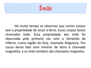 Ímãs	Há muito tempo se observou que certos corpos tem a propriedade de atrair o ferro. Esses corpos foram chamados ímãs. Essa propriedade dos ímãs foi observada pela primeira vez com o tetróxido de triferro, numa região da Ásia, chamada Magnésia. Por causa desse fato esse minério de ferro é chamado magnetita, e os ímãs também são chamados magnetos.