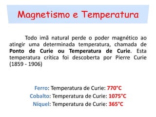 Magnetismo e Temperatura	Todo imã natural perde o poder magnético ao atingir uma determinada temperatura, chamada de Ponto de Curie ou Temperatura de Curie. Esta temperatura crítica foi descoberta por Pierre Curie (1859 - 1906)Ferro: Temperatura de Curie: 770°CCobalto: Temperatura de Curie: 1075°CNíquel: Temperatura de Curie: 365°C