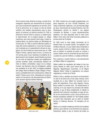 106
Pero el camino hacia América era largo y el éxito de la
navegación dependía casi enteramente de la brújula,
por lo que el estudio del magnetismo se convirtió, como
el de la astronomía, en un campo no sólo de interés
científico sino también importantísimo para la nave-
gación, el comercio y el dominio marítimo. En 1530, el
astrónomo real de Carlos V propuso un sistema para
la determinación de la longitud basado en relojes
mecánicos, pero esta solución tardó siglo y medio en
poderse llevar a la práctica dadas sus dificultades de
construcción. En 1569, su alumno Mercator publicó un
mapa del mundo empleando un nuevo tipo de proyec-
ción inventado por él, especialmente útil para la nave-
gación. Era tal el interés por estos temas que en 1598
Felipe III ofreció, apenas subió al trono, un premio de
mil coronas para el que resolviese el problema de la
determinación de la longitud, siendo España la primera
de una serie de potencias navales que establecieron
premios similares. Estas circunstancias debieron de
influir en Gilbert, animándole a seguir con su trabajo.
Cuando, tras dieciocho años de investigación, publicó
sus resultados en el año 1600, fue elegido presidente
del Colegio Real de Médicos (Royal College of Physi-
cians) y, probablemente como consecuencia, médico de
Isabel I. Parece que la reina, interesada por la ciencia,
asistía con frecuencia a las demostraciones de Gilbert,
como apuntan algunas fuentes históricas.
Gilbert ante la reina
En 1600, Londres era una ciudad congestionada y en
plena expansión, de unos 150.000 habitantes, con
malas condiciones higiénicas y una permanente plaga
de ratas, transmisoras de la peste bubónica. Ese año
Shakespeare estrenó su Hamlet y Las alegres
comadres de Windsor, a cuyas representaciones
asistieron, con toda seguridad, tanto la reina como
Gilbert. Cinco años más tarde Cervantes publicaría la
primera parte de El Quijote.
En 1603 murió la reina Isabel, terminando así la
dinastía Tudor. Le sucedió Jacobo I de Inglaterra, hijo
de María Estuardo, a la que Isabel había condenado a
muerte. Jacobo confirmó a Gilbert como médico real,
pero se declaró un episodio de peste en Londres y
nuestro médico murió en noviembre de ese mismo año.
La peste era, para los médicos, un peligro profesional.
Pero volvamos a nuestra historia y a las aportaciones
de William Gilbert al magnetismo.
Gilbert publicó los resultados del trabajo al que nos
hemos referido en 1600, como hemos dicho, en “De
Magnete, Magneticisque Corporibus, et de Magno
Magnete Tellure” (Sobre el magnetismo, los cuerpos
magnéticos y el imán de la Tierra).
Dedicó la obra a aquéllos que buscan el conocimiento
no sólo en los libros sino en las cosas mismas. Como
resultado de su obra, Gilbert fue conocido como el
padre del magnetismo. Cinco años después, Francis
Bacon publicó su primera obra, The Advancement of
Learning, en la que expone los principios del método
científico, al que él llama simplemente el método: la
aplicación de la inducción incompleta, en lugar de con-
fiar en los conocimientos a priori, como se hacía en la
filosofía escolástica medieval. En 1610 Galileo publica
su primer libro importante, que no tardó en hacerle
famoso: el Sidereus Nuncius, “El mensajero de los
astros”.
Gilbert, en su tratado, empleó por primera vez la palabra
eléctrico, para referirse a los fenómenos de carga por
frotamiento, debido a que el nombre del ámbar es
 