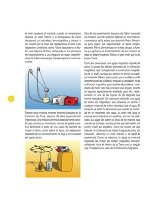 110
el imán oscilante se enfriará; cuando su temperatura
alcance un valor inferior a la temperatura de Curie
recuperará su naturaleza ferromagnética y volverá a
ser atraído por el imán fijo, repitiéndose el ciclo. Este
dispositivo constituye, como habrá descubierto el lec-
tor, una máquina térmica, semejante en sus principios
de funcionamiento a una máquina de vapor, obtenién-
dose de la llama la energía necesaria para su funciona-
miento.
Existen otros muchos motores térmicos basados en la
transición de Curie, algunos de ellos especialmente
ingeniosos. Una máquina térmica especialmente senci-
lla que produce un movimiento circular se puede cons-
truir fácilmente a partir de una rueda de alambre de
níquel o hierro, como indica la figura. La explicación
detallada de su funcionamiento se deja a la curiosidad
del agudo lector.
Otro de los experimentos famosos de Gilbert consistió
en construir un imán esférico tallando un imán natural,
a semejanza de la esfera que describió Pedro Peregri-
no para repetir sus experimentos. Le llamó terrella,
pequeña Tierra, afirmándose en la idea de que la fuer-
za que gobierna el funcionamiento de las brújulas se
debe al Magno Magnete Tellure, el gran imán que es la
propia Tierra.
Como era de esperar, una aguja magnética reproducía
sobre la terrella los efectos generales de la inclinación
magnética, que correspondían a la estructura magnéti-
ca de un imán, aunque los valores no tenían la exacti-
tud deseada. Gilbert, preocupado por el problema de la
determinación de la latitud, propuso la utilización de la
inclinación magnética para resolver el problema, y con
objeto de medir con más precisión ese ángulo, inventó
un aparato especialmente diseñado para ello, repre-
sentado en una de las figuras de De Magnete que
hemos reproducido. Se construye utilizando una aguja
de acero sin magnetizar, que atraviesa un corcho o
cualquier material de menor densidad que el agua. El
conjunto se lastra de tal manera que cuando se sumer-
ge en un recipiente con agua, su peso sea igual al
empuje, encontrándose en equilibrio, sin fuerzas verti-
cales. La aguja de acero se sitúa de tal manera que
cuando se sumerge, las dos partes que sobresalen del
corcho estén en equilibrio, como los brazos de una
balanza. A continuación se imana la aguja de acero por
inducción, utilizando un imán natural, y se repite la
experiencia. Como ya sabemos, la aguja se colocará
siguiendo las líneas del campo magnético terrestre,
señalando hacia el interior de la Tierra con un ángulo
que corresponde al valor de la inclinación magnética.
 
