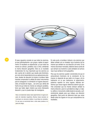 El paso siguiente consiste en que todos los alumnos,
ya sea individualmente o por grupos, repitan el experi-
mento. El resultado es espectacular, ya que todos los
imanes se colocan, paralelos unos a otros, señalando
la misma dirección geográfica. Éste es un resultado
fundamental. Es muy importante que los alumnos se
den cuenta de lo extraño que resulta este fenómeno,
así como de la trascendencia de sus aplicaciones prác-
ticas. Acaban de descubrir la brújula; el profesor debe
hacerles comprender la utilidad de estos instrumentos
para la navegación, la orientación en lugares descono-
cidos, el trazado de mapas..., así como que, detrás del
hecho de que todos los imanes se coloquen paralelos,
tiene que haber algún misterio que sería interesante
descubrir y que no puede dejar de investigarse.
En este punto, el profesor indicará a los alumnos que
deben señalar con un rotulador rojo el extremo de los
imanes que señalen en una dirección (el norte). Si los
imanes estuviesen marcados, deberán darse cuenta de
que siempre es el extremo o polo señalado con pintura
roja el que señala al norte geográfico.
Para que los alumnos queden convencidos de que el
extraordinario fenómeno de la orientación de los
imanes no depende de que estén en el agua o de la
habitación en la que realizamos el experimento,
podemos repetirlo en otros lugares. Además ten-
dremos que marcar alguna referencia exterior que per-
mita comprobar que los imanes siempre señalan la
misma dirección, para lo cual debemos elegir un obje-
to, edificio o monumento visible desde la escuela y sufi-
cientemente alejado para que indique una dirección
geográfica. Este punto de referencia tiene que verse
desde todos los lugares en los que comprobemos los
resultados.
64
Nota: es fundamental realizar estos experimentos en lugares ale-
jados de materiales magnéticos. Muchas mesas escolares se
construyen con estructura metálica, lo que falsea los resultados.
En ese caso se recomienda llevar a cabo estas pruebas en el
patio del colegio.
 