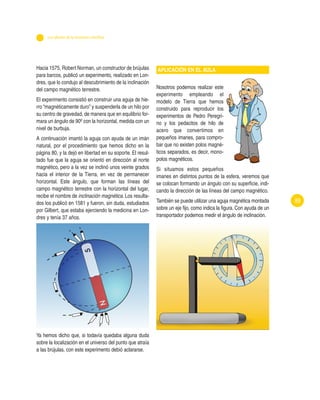 89
Hacia 1575, Robert Norman, un constructor de brújulas
para barcos, publicó un experimento, realizado en Lon-
dres, que lo condujo al descubrimiento de la inclinación
del campo magnético terrestre.
El experimento consistió en construir una aguja de hie-
rro “magnéticamente duro” y suspenderla de un hilo por
su centro de gravedad, de manera que en equilibrio for-
mara un ángulo de 90º con la horizontal, medida con un
nivel de burbuja.
A continuación imantó la aguja con ayuda de un imán
natural, por el procedimiento que hemos dicho en la
página 80, y la dejó en libertad en su soporte. El resul-
tado fue que la aguja se orientó en dirección al norte
magnético, pero a la vez se inclinó unos veinte grados
hacia el interior de la Tierra, en vez de permanecer
horizontal. Este ángulo, que forman las líneas del
campo magnético terrestre con la horizontal del lugar,
recibe el nombre de inclinación magnética. Los resulta-
dos los publicó en 1581 y fueron, sin duda, estudiados
por Gilbert, que estaba ejerciendo la medicina en Lon-
dres y tenía 37 años.
Ya hemos dicho que, si todavía quedaba alguna duda
sobre la localización en el universo del punto que atraía
a las brújulas, con este experimento debió aclararse.
APLICACIÓN EN EL AULA
Nosotros podemos realizar este
experimento empleando el
modelo de Tierra que hemos
construido para reproducir los
experimentos de Pedro Peregri-
no y los pedacitos de hilo de
acero que convertimos en
pequeños imanes, para compro-
bar que no existen polos magné-
ticos separados, es decir, mono-
polos magnéticos.
Si situamos estos pequeños
imanes en distintos puntos de la esfera, veremos que
se colocan formando un ángulo con su superficie, indi-
cando la dirección de las líneas del campo magnético.
También se puede utilizar una aguja magnética montada
sobre un eje fijo, como indica la figura. Con ayuda de un
transportador podemos medir el ángulo de inclinación.
Los albores de la revolución científica
 