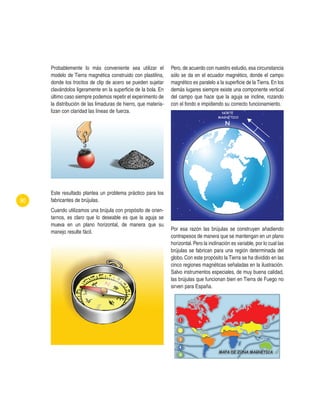 Pero, de acuerdo con nuestro estudio, esa circunstancia
sólo se da en el ecuador magnético, donde el campo
magnético es paralelo a la superficie de la Tierra. En los
demás lugares siempre existe una componente vertical
del campo que hace que la aguja se incline, rozando
con el fondo e impidiendo su correcto funcionamiento.
Por esa razón las brújulas se construyen añadiendo
contrapesos de manera que se mantengan en un plano
horizontal.Pero la inclinación es variable, por lo cual las
brújulas se fabrican para una región determinada del
globo. Con este propósito la Tierra se ha dividido en las
cinco regiones magnéticas señaladas en la ilustración.
Salvo instrumentos especiales, de muy buena calidad,
las brújulas que funcionan bien en Tierra de Fuego no
sirven para España.
90
Probablemente lo más conveniente sea utilizar el
modelo de Tierra magnética construido con plastilina,
donde los trocitos de clip de acero se pueden sujetar
clavándolos ligeramente en la superficie de la bola. En
último caso siempre podemos repetir el experimento de
la distribución de las limaduras de hierro, que materia-
lizan con claridad las líneas de fuerza.
Este resultado plantea un problema práctico para los
fabricantes de brújulas.
Cuando utilizamos una brújula con propósito de orien-
tarnos, es claro que lo deseable es que la aguja se
mueva en un plano horizontal, de manera que su
manejo resulte fácil.
 