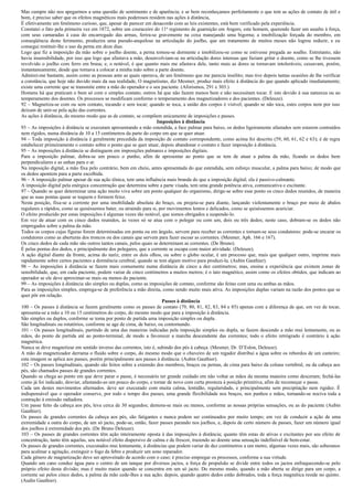 Mas cumpre não nos apegarmos a uma questão de sentimento e de aparência; e se bem reconheçamos perfeitamente o que tem as ações de contato de útil e
bom, é preciso saber que os efeitos magnéticos mais poderosos residem nas ações à distância,
É efetivamente um fenômeno curioso, que, apesar de parecer em desacordo com as leis existentes, está bem verificado pela experiência.
Constatei o fato pela primeira vez em 1872, sobre um couraceiro do 11 o regimento de guarnição em Angers; este homem, querendo fazer um assalto à força,
com seus camaradas à casa do encarregado das armas, ferira-se gravemente na coxa manejando uma bigorna; a imobilização forçada do membro, em
conseqüência deste ferimento, produzira uma pseudo-anquilose na articulação do joelho, que um tratamento de muitos meses não logrou reduzir, e eu
consegui restituir-lhe o uso da perna em doze dias.
Logo que fiz a imposição da mão sobre o joelho doente, a perna tornou-se dormente e imobilizou-se como se estivesse pregada ao soalho. Entretanto, não
havia insensibilidade, por isso que logo que afastava a mão, desenvolviam-se na articulação dores intensas que faziam gritar o doente, como se lhe tivessem
revolvido o joelho com ferro em brasa; e, o notável, é que quanto mais me afastava dele, tanto mais as dores se tornavam intoleráveis; cessavam, porém,
instantaneamente, desde que tornava a colocar a minha mão sobre a parte doente.
Admirei-me bastante, assim como as pessoas ante as quais operava, de um fenômeno que me parecia insólito; mas tive depois tantas ocasiões de lhe verificar
a constância, que hoje não duvido mais da sua realidade, O magnetismo, diz Mesmer, produz mais efeito à distância do que quando aplicado imediatamente;
existe uma corrente que se transmite entre a mão do operador e o seu paciente. (Aforismos, 291 e 303.)
Homens há que praticam o bem só com o simples contato; outros há que não fazem menos bem e não necessitam tocar. E isto devido à sua natureza ou ao
temperamento dos doentes. Os processos se modificam conforme o temperamento dos magnetizadores e dos pacientes. (Deleuze).
92 – Magnetiza-se com ou sem contato, tocando e sem tocar; quando se toca, a união dos corpos é visível; quando se não toca, estes corpos nem por isso
deixam de unir-se pela ação das correntes.
As ações à distância, do mesmo modo que as de contato, se compõem unicamente de imposições e passes.
                                                                    Imposições à distância
93 – As imposições à distância se executam apresentando a mão estendida, a face palmar para baixo, os dedos ligeiramente afastados sem estarem contraídos
nem rígidos, numa distância de 10 a 15 centímetros da parte do corpo em que se quer atuar.
94 – Toda imposição à distância é geralmente precedida da imposição de contato correspondente, como acima foi descrito (59, 60, 61, 62 e 63); é de regra
estabelecer primeiramente o contato sobre o ponto que se quer atuar, depois abandonar o contato e fazer imposição á distância.
95 – As imposições á distância se distinguem em imposições palmares e imposições digitais.
Para a imposição palmar, dobra-se um pouco o punho, afim de apresentar ao ponto que se tem de atuar a palma da mão, ficando os dedos bem
perpendiculares e as unhas para o ar.
Na imposição digital, a mão fixa pelo contrário, bem em cheio, antes apresentada do que estendida, sem esforço muscular, a palma para baixo; de modo que
os dedos apontem para a parte escolhida.
96 – A imposição palmar apesar de sua ação tônica, tem uma influência mais branda do que a imposição digital; ela é passivo-calmante.
A imposição digital pela enérgica concentração que determina sobre a parte visada, tem uma grande potência ativa, comunicativa e excitante.
97 – Quando se quer determinar uma ação muito viva sobre um ponto qualquer do organismo, dirige-se sobre esse ponto os cinco dedos reunidos, de maneira
que as suas pontas quase se toquem e formem feixe.
Nesta posição, fixa-se a corrente por uma imobilidade absoluta do braço, ou projeta-se para diante, lançando violentamente o braço por meio de abalos
regulares e rápidos, como se quiséssemos bater, ou atraindo para si, por movimentos lentos e delicados, como se quiséssemos acariciar.
O efeito produzido por estas imposições é algumas vezes tão notável, que somos obrigados a suspende-lo.
Em vez de atuar com os cinco dedos reunidos, às vezes só se atua com o polegar ou com um, dois ou três dedos; neste caso, dobram-se os dedos não
empregados sobre a palma da mão.
Todos os corpos cujas figuras forem determinadas em ponta ou em ângulo, servem para receber as correntes e tornam-se seus condutores: pode-se encarar os
condutores como as aberturas dos troncos ou dos canais que servem para fazer escoar as correntes. (Mesmer, Aph. 166 e 167).
Os cinco dedos de cada mão são outros tantos canais, pelos quais se determinam as correntes. (De Bruno).
É pelas pontas dos dedos, e principalmente dos polegares, que a corrente se escapa com maior atividade. (Deleuze).
A ação digital diante da fronte, acima do nariz, entre os dois olhos, ou sobre o globo ocular, é um processo que, mais que qualquer outro, imprime mais
rapidamente sobre certos pacientes a dormência cerebral, quando se tem algum motivo para produzi-la. (Aubin Gauthier).
98 – As imposições à distância se fazem mais comumente numa distância de cinco a dez centímetros; mas, ensina a experiência que existem zonas de
sensibilidade, que, em cada paciente, podem variar de cinco centímetros a muitos metros; é o tato magnético, assim como os efeitos obtidos, que indicam ao
operador se ele deve aproximar-se mais ou menos do paciente.
99 – As imposições à distância são simples ou duplas, como as imposições de contato, conforme são feitas com uma ou ambas as mãos.
Para as imposições simples, emprega-se de preferência a mão direita, como sendo muito mais ativa. As imposições duplas variam na razão dos pontos que se
quer pôr em relação.
                                                                      Passes à distância
100 – Os passes à distância se fazem geralmente como os passes de contato (79, 80, 81, 82, 83, 84 e 85) apenas com a diferença de que, em vez de tocar,
apresenta-se a mão a 10 ou 15 centímetros do corpo, do mesmo modo que para a imposição à distância.
São simples ou duplos, conforme se toma por ponto de partida uma imposição simples ou dupla.
São longitudinais ou rotatórios, conforme se age de cima, de baixo, ou contornando.
101 – Os passes longitudinais, partindo de uma das maneiras indicadas pela imposição simples ou dupla, se fazem descendo a mão mui lentamente, ou as
mãos, do ponto de partida até ao ponto-terminal, de modo a favorecer a marcha descendente das correntes; todo o efeito retrógrado é contrário à ação
magnética.
Nunca se deve magnetizar em sentido inverso das correntes, isto é, subindo dos pés à cabeça. (Mesmer, Dr. D’Eslon, Deleuze).
A mão do magnetizador derrama o fluido sobre o corpo, do mesmo modo que o chuveiro de um regador distribui a água sobre os rebordos de um canteiro;
esta imagem se aplica aos passes, porém principalmente aos passes à distância. (Aubin Gauthier).
102 – Os passes longitudinais, quando são feitos sobre a extensão dos membros, braços ou pernas, de cima para baixo da coluna vertebral, ou da cabeça aos
pés, são chamados passes de grandes correntes.
Quando se chega ao ponto em que deve parar o passe, é necessário ter grande cuidado em não voltar as mãos da mesma maneira como desceram; fechá-las
como já foi indicado, desviar, afastando-as um pouco do corpo, e tornar de novo com certa presteza à posição primitiva, afim de recomeçar o passe.
Cada um destes movimentos alternados. deve ser executado com muita calma, lentidão, regularidade, e principalmente sem precipitação nem rigidez. É
indispensável que o operador conserve, por todo o tempo dos passes, uma grande flexibilidade nos braços, nos punhos e mãos, tornando-se nociva toda a
contração à emissão radiadora.
Um passe feito da cabeça aos pés, leva cerca de 30 segundos; demora-se mais ou menos, conforme as nossas próprias sensações, ou as do paciente (Aubin
Gauthier).
Os passes de grandes correntes da cabeça aos pés, são fatigantes e nunca podem ser continuados por muito tempo; em vez de conduzir a ação de uma
extremidade a outra do corpo, de um só jacto, pode-se, então, fazer passes parando nos joelhos, e, depois de certo número de passes, fazer um número igual
dos joelhos à extremidade dos pés. (De Bruno Deleuze).
103 – Os passes de grandes correntes têm ação inteiramente oposta à das imposições à distância; quanto têm estas de ativas e excitantes por seu efeito de
concentração, tanto têm aquelas, seu notável efeito dispersivo de calma e de frescor, trazendo ao doente uma sensação indefinível de bem-estar.
Os passes de grandes correntes, executados mui lentamente, à distâncias que podem variar de dez centímetros a um metro, algumas vezes mais, são soberanos
para acalmar a agitação, extinguir o fogo da febre e produzir um sono reparador.
Cada gênero de magnetização deve ser aproveitado de acordo com o caso; é preciso empregar os processos, conforme a sua virtude.
Quando um cano conduz água para o centro de um tanque por diversos jactos, a força de propulsão se divide entre todos os jactos enfraquecendo-se pelo
próprio efeito desta divisão; mas é muito maior quando se concentra em um só jacto. Do mesmo modo, quando a mão aberta se dirige para um corpo, a
corrente sai pelos cinco dedos, a palma da mão cede-lhes a sua ação; depois, quando quatro dedos estão dobrados, toda a força magnética reside no quinto.
(Audin Gauthier).
 