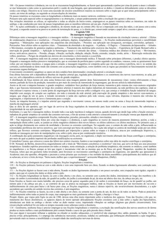 104 – Os passes rotatórios á distância, em vez de se executarem longitudinalmente, se fazem quer apresentando a palma por cima do ponto a atuar e voltando-
se mui lentamente a mão como se quiséssemos polir o castão de uma bengala, quer apresentando-se os dedos e virando-se delicadamente como se déssemos
corda a um relógio. Descreve-se às vezes uma sucessão de círculos concêntricos maiores ou menores sobre o órgão que se quer atuar, principalmente sobre o
ventre, em torno do umbigo, ou seguindo as circunvoluções do intestino.
Os passes rotatórios se executam como os longitudinais a distâncias mais ou menos variáveis, conforme o caso.
Possuem uma ação especial sobre os engorgitamentos e as obstruções, e atuam poderosamente sobre a resolução dos quistos e abcessos.
Nas irritações intestinais as cólicas, as supressões e todas as afeções do baixo-ventre, empregam-se os passes rotatórios sobre os intestinos, em redor do
umbigo, e são conduzidos por meio de passes longitudinais para os membros inferiores até aos pés. (Aubin Gauthier).
105 – As ações combinadas se empregam à distância, do mesmo modo que no contato (86): faz-se a imposição com uma das mãos, e um passe com a outra.
Em geral, a esquerda conserva-se passiva no ponto de terminação do passe, e é a direita que, conservando sempre o papel ativo, executa o passe.
                                                                         Capítulo VIII
                                                                   Da massagem magnética
Diferenças entre a massagem magnética e a massagem médica. – A massagem magnética é baseada no mecanismo da circulação venosa c arterial. – Efeitos
de condensações dispersivas e resolutivas. – Fricções palmares, digitais, longitudinais, rotatórias. – As fricções medicamentosas pervertem a sensibilidade
magnética. – Malaxações: suas aplicações nas anquiloses das articulações. – Pressões: sua aplicação nas enxaquecas, nevralgias, convulsões, epilepsia. –
Percussões: Seus efeitos sobre os espíritos vitais. – Tratamento da obesidade e da magreza. – A palheta. – O flagício. – Tratamento da hipocondria. – Atitudes
e Movimentos, exemplos de ginástica orgânica autônoma. – Tratamento das moléstias pelo exercício das funções. – Experiência de Claude Bernard sobre a
enervação do grande simpático. – Aplicação às hemorragias nasais e à emissão das urinas. – Ginástica médica dos chinêses (Cong-Fou). – Movimentos,
ativos, semi-ativos, passivos. – Pressão, choque, vibração, oscilação, abdução, adução, flexão, extensão, rotação, torsão, atrito. – Renovação molecular dos
velhos, paralisias. – Perigos da ortopedia nos desvios do crescimento, a cloro-anemia e a escrófula.
106 – A massagem magnética nada tem de comum com a massagem denominada médica. É baseada sobre princípios diferentes, e produz efeitos opostos.
Enquanto a massagem médica prescreve manipulações, que se executam da periferia para o centro seguindo os condutos, venosos, como se quiséssemos fazer
voltar, por um impulso mecânico, o sangue para o coração, a massagem magnética só comporta ações que vão dos centros à periferia, isto é, no sentido das
correntes, conformando-se deste modo não somente com as prescrições magnéticas, como também com as regras que presidem ao funcionamento racional do
mecanismo organo-biológico.
O movimento circulatório sangüíneo se opera em dois estádios bem determinados: circulação arterial e circulação venosa.
Esta última funciona sob a dependência absoluta do impulso arterial que, regulada pelos dilatadores e os constritores dos nervos vazo-motores, se acha, por
sua vez, sob a dependência estreita do influxo nervoso do grande simpático.
A distribuição da força motora em uma usina fornece-nos uma imagem patente deste funcionamento de mecanismos vitais: vemos efetivamente a força
motora, partindo de focos de produção, transmitir-se por meio de correias de transmissão às engrenagens, que devem utilizá-la industrialmente.
Assim se dá com a máquina humana: o grande simpático, verdadeiro foco produtor da força motora, transmite-a pelo sistema dos vazo-motores originados
dele, e que funciona inteiramente ao longo dos condutos arteriais à maneira dos órgãos industriais de transmissão, na rede periférica dos capilares, onde se
vêm entrosar à represa venosa, e é neste ponto de engrenagem da força nervosa sobre a rodagem viva, que começa a verdadeira função industrial do sangue.
Impelido com energia, do coração aos capilares, em toda a extensão da rede arterial, pela enervação do grande simpático e dos nervos vazo-motores, o
sangue, que chega de um só jacto, é tomado novamente à saída dos capilares pela rede venosa, cujas válvulas, dispostas à maneira das válvulas de
engrenagem, o impulsionam de novo e lentamente para o coração.
Assim, na máquina humana, é o impulso arterial que engendra o movimento venoso, do mesmo modo como na usina a força de transmissão imprime a
marcha da engrenagem arterial.
Que se diria de um operário, que em lugar de servir-se da força reguladora de transmissão para fazer trabalhar o seu instrumento, lhe substituísse a
irregularidade de sua ação pessoal?
Entretanto, é o que faz o massagista médico, levando toda a sua ação mecânica à rodagem venosa, quando deveria agir desde logo sobre a função emissora e
radiadora do grande simpático no sentido das correntes nervosas, a fim de acionar a rede arterial e consecutivamente a circulação venosa que depende dela.
107 – A massagem magnética compreende fricções, malaxações, pressões, percussões, atitudes e movimentos.
108 – Nas imposições e passes feitos por cima das roupas e à distância, a ação magnética se exerce de maneira puramente dinâmica; porém, a toda a
manipulação direta sobre a pele, se juntam ao efeito magnético dinâmico dois novos fatores: os efeitos calóricos e os efeitos mecânicos. No primeiro caso, a
ação se dirige diretamente aos centros de motilidade e favorece as correntes centrífugas. No segundo caso, o contato da mão sobre a pele, influenciando as
extremidades periféricas dos nervos sensitivos, que vem convergir por baixo da epiderme, faz a ação não atingir os centros de motilidade senão por um efeito
reflexo, que favorece correntes centrípetas. Magnetizando por imposições e passes sobre as roupas e à distância, atua-se por condensação dispersiva, e,
fazendo-se massagens por meio de manipulações a nu, sobre a pele, atua-se por condensação resolutiva.
A combinação das ações puramente magnéticas e de massagens excita, pois, no organismo, o duplo movimento alternado das forças centrífugas e centrípetas,
por meio do qual se podem imprimir tão profundas modificações na economia.
O metodista Cassius, que colocava a causa das febres nos centros viscerais, fundava a sua terapêutica sobre esta idéia de reações centrifugas e centrípetas,
O Dr. Nemand. de Berlim, desenvolveu magistralmente sob o título de “Movimento concêntrico e excêntrico” esta tese, que serve de base aos seus processos
terapêuticos. Grandes espíritos procuraram em todos os tempos, nesta orientação, a solução do problema terapêutico, não somente os médicos, como também
os engenheiros e os físicos, porque as leis que regem o mecanismo vital são as mesmas que as da física em geral. Maupertuis. membro da Academia
Francesa, refere que um geometra tinha inventado, para favorecer os movimentos centrífugos e centrípetos do organismo, um aparelho que apresentará à
Academia; mas este aparelho, obrigando o paciente a certas piruetas que excitaram o riso mofador da douta assembléia e principalmente dos médicos que ali
se achavam, só teve o êxito da troça. “Seria muito melhor que o experimentassem”, acrescenta Maupertuis, (Dally).
                                                                            Fricções
109 – As fricções se distinguem em palmares e digitais, fricções longitudinais e rotatórias.
110 – As fricções palmares fazem-se com a mão aberta e com uma impressão bem em cheio, ficando os dedos ligeiramente afastados, sem contração nem
rigidez.
111 – As fricções digitais se fazem com a mão aberta, ficando os dedos ligeiramente afastados e um pouco curvados, sem crispações nem rigidez, erguido o
punho, para que só a ponta dos dedos se dirija sobre a pele.
112 – As fricções longitudinais se fazem, ou com a mão aberta e em cheio, ou somente com a ponta dos dedos, inteiramente ao longo dos membros e do
corpo: do ombro à extremidade da mão, do quadril ao joelho, do joelho à extremidade do pé, da nuca até abaixo dos rins, da cabeça aos pés, etc.
Estas fricções se fazem com muita lentidão; são precisos cerca de quinze segundos para ir do ombro à extremidade do braço, ou do quadril ao joelho, um
minuto para ir da cabeça aos pés, e, ao contrário do que se pratica na massagem médica, onde as fricções se fazem por um movimento de vai-vem e
indiferentemente de cima para baixo e de baixo para cima, as fricções magnéticas, nunca é demais repeti-lo, são invariavelmente descendentes, e a ação
ascendente que caminha em sentido inverso das correntes, é anti-magnética.
113 – As fricções rotatórias se fazem, ou com a mão aberta e em cheio, ou somente com a ponta de um, de dois ou de todos os dedos. Pode-se praticá-las
indiferentemente sobre todas as partes do corpo, mas empregam-se mais geralmente sobre o fígado, a barriga e o baço.
Prospér Alpini, que viajou pelo Egito no ano de 1580, deixou uma obra muito importante sobre a medicina dos egípcios. Trata das fricções e diz que, no
tratamento dos fluxos disentéricos, os egípcios depois de terem operado delicadamente fricções circulares com a mão sobre a região dos hipocôndrios,
introduziam um dedo no umbigo e davam voltas ao dedo muitas vezes, imprimindo vibrações ao umbigo (digitum que pluriès circumvertunt). Esta
circunvolução umbelical foi em todos os tempos encarada como soberana contra a disenteria.
114 – Geralmente, nenhuma força é preciso empregar-se nas fricções longitudinais e rotatórias; a excitação das ramificações dos nervos sensitivos do derma
produz-se muito melhor e mais profundamente pelo contato brando e suave do que pela pressão dura e brutal.
Em caso algum é necessário inflamar a epiderme ou ofender os tecidos subjacentes, e é preferível não empregar óleo, sabão, pomada, ou banha. O que é
preciso evitar, principalmente, é o emprego das substâncias mercuriais, arsenicais, iodadas ou canforadas, que embaraçam absolutamente a ação magnética,
pervertendo mais ou menos a sensibilidade e a receptividade das ramificações nervosas do derma.
 