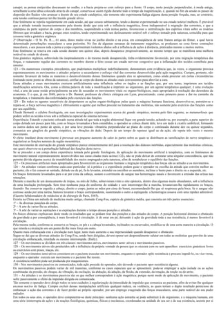 canapé; as pernas enrijecidas descansam no soalho, e a bacia projeta-se com esforço para a frente. O corpo, nesta posição perpendicular, à moda antiga,
semelhante a uma tábua colocada através do canapé, conserva-se assim rígida durante todo o tempo da magnetização, e, quando no fim da sessão os passes de
dispersão dos fluidos vêm arrancar a doente do seu estado cataléptico, não somente não experimenta fadiga alguma desta posição forçada, mas, ao contrário,
esta tensão contínua parece ter-lhe trazido grande alívio.
Este fenômeno se repetiu regularmente em cada sessão, até que cessou subitamente, tendo a doente experimentado no seu estado notável melhora. É provável
que a atitude tomada inconscientemente pela doente desde que caia sob a influência magnética, fosse indispensável à migração das correntes, e que a
catalepsia da parte superior do corpo e dos membros, suspendendo a vida nestas partes, favorecesse a centralização dos espíritos vitais sobre os rosários
fibrosos que invadiam a bacia, porque estes rosários, tendo experimentado um deslocamento notável sob o esforço tentado pela natureza, coincidiu para que
cessasse toda a ginástica orgânica.
2a Observação – O Sr. Pe. R..., 61 anos, dores muito vivas no joelho direito e na coxa, em conseqüência de uma fratura antiga do fêmur, a qual havia
determinado perturbações musculares e uma periostite. No fim de algumas semanas de tratamento magnético, se produzem na coxa fortes contrações
musculares, e aos poucos toda a perna e corpo experimentam violentos abalos sob a influência de ações à distância, praticadas mesmo a muitos metros.
Este fenômeno se renova em cada sessão durante uns quinze dias, depois desaparece progressivamente, ao mesmo tempo que se manifesta uma melhora
notável no estado do doente.
Esta ginástica orgânica, sobrevindo tão inopinadamente e do mesmo modo desaparecida, tinha evidentemente favorecido, por uma migração terapêutica das
forças, o reatamento regular das correntes no membro doente e feito cessar um estado nervoso congestivo que a inflamação dos tecidos contribuía para
entreter.
123 – Os numerosos exemplos precedentes, que poderíamos multiplicar indefinidamente, demonstram com evidência que, às vezes, o organismo provoca
espontaneamente os movimentos e atitudes próprios a secundarem o esforço vital das correntes desenvolvidas pela ação magnética. Cumpre, portanto, não
somente favorecer de todas as maneiras o desenvolvimento desses fenômenos quando eles se apresentam, como ainda procurar em certas circunstâncias
(imitando neste ponto as obras da natureza), confiar ao corpo do doente as atitudes mais convenientes para abreviar a cura.
Essas atitudes e esses movimentos exercem artificialmente uma influência sobre os órgãos e as funções que, por seu turno, imprimem aos tecidos
modificações sensíveis. Ora, como a última palavra de toda a modificação a imprimir ao organismo, por um agente terapêutico qualquer, é uma evolução
vital, a arte de curar reside principalmente na arte de secundar os movimentos vitais ou organo-biológicos, mais apropriados à resolução das desordens da
economia. É o que, já em 1848, previa o Dr. Bonnet, professor de clínica cirúrgica em Lyon, preconizando, como primeiro passo a dar no caminho da
terapêutica, o tratamento das enfermidades pelo exercício das funções.
124 – De todos os agentes suscetíveis de despertarem as ações organo-biológicas pelas quais a máquina humana funciona, desenvolve-se, entretém-se e
repara-se, a força nervosa magnética é efetivamente o agente que melhor procede no tratamento das moléstias, não somente pelo exercício das funções como
por seu equilíbrio.
Claude Bernard. o célebre fisiologista, em suas investigações experimentais acerca do grande simpático, mostra pelo fato seguinte, as metamorfoses que
podem sofrer os tecidos vivos sob a influência especial do sistema nervoso.
Experiência: Estando o paciente colocado numa atitude tal que toda a região abdominal fique em grande tensão, achando-se, por exemplo, a parte superior do
corpo deitada um pouco para trás, com os braços levantados e bem estendidos, o operador se coloca diante dele, leva um dedo à cicatriz umbilical, formando
os outros dedos um ponto de apoio, e por uma leve pressão vibratória perpendicular ao plano do corpo e continuada durante dez ou quinze segundos,
comunica aos gânglios do grande simpático, as vibrações do dedo. Depois de um tempo de repouso igual ao da ação, ele repete três vezes o mesmo
movimento.
O efeito imediato deste movimento é provocar um pequeno aumento de calor às partes sobre as quais se distribuem as ramificações do nervo simpático e
regularizar as funções naturais da região mesentérica.
Este movimento de enervação do grande simpático parece eminentemente útil para a resolução das diáteses mórbidas, especialmente das moléstias crônicas,
nas quais observou-se a perturbação habitual das funções deste nervo.
Se se proceder a um cotejo desta experiência tentada pelo grande fisiologista, da aplicação do movimento artificial à terapêutica, com os fenômenos de
movimento natural espontaneamente desenvolvidos nas curas citadas mais acima (122), não se pode deixar de constatar uma singular concordância, que não
permite dúvida alguma acerca da imutabilidade dos meios empregados pela natureza, afim de restabelecer o equilíbrio das funções.
125 – Os processos artificiais mais apropriados para favorecerem ao organismo humano a migração terapêutica das forças são as atitudes e os movimentos.
126 – As atitudes variam conforme cada caso particular: só a prática e a experiência podem guiar o operador na escolha da atitude que convém melhor ao
paciente; ele o faz conservar sentado, deitado ou de pé, fa-lo levantar, estender ou encolher os membros, inclinar o busto para a direita ou a esquerda, etc.
Os braços fortemente levantados para o ar por cima da cabeça, sustam o corrimento do sangue nas hemorragias nasais e favorecem a emissão das urinas nas
retenções.
Durante a marcha de um destacamento de tropas, no mês de Julho, sobrevieram vinte e oito epistaxis, dentre elas algumas muito abundantes, sob a influência
de uma insolação prolongada. Sem tirar nenhuma peça do uniforme do soldado e sem interromper-lhe a marcha, levantavam-lhe rapidamente os braços,
fazendo- lhe conservar erguida a cabeça, direito o corpo, juntas as mãos por cima do bonet, recomendando-lhe que só respirasse pela boca. Se o sangue não
corresse senão por uma narina, bastava levantar o braço correspondente, sustentando o outro a espingarda: a hemorragia cessava com uma rapidez admirável.
(Gazette hebdomadaire de médecine et de chirurgie de Paris, 1885).
Existia na China um método de medicina muito antigo, chamado Cong-Fou, espécie de ginástica média, que consistia em três partes essenciais:
1o – As diversas posições do corpo;
2o – A arte de variar-lhe as atitudes;
3o – A arte de variar as aspirações e as expirações durante o tempo dessas posições e atitudes.
Os físicos chineses explicavam deste modo os resultados que se podiam tirar das posições e das atitudes do corpo. A posição horizontal diminui o obstáculo
da gravidade e por conseqüência, é mais favorável à circulação. A de estar em pé, deixando à ação da gravidade toda a sua resistência, é menos favorável à
circulação.
Pela mesma razão, conforme se conserva os braços, os pés e a cabeça levantados, inclinados ou encurvados, modifica-se de uma certa maneira a circulação. O
que retarda a circulação em um ponto dá-lhe mais força em outro.
Quanto mais embaraçada está a circulação num lugar, tanto mais aumenta a sua impetuosidade quando desaparece o obstáculo.
Segue-se daí que as diversas atitudes do Cong-Fou, sendo bem dirigidas, devem operar um desprendimento salutar em todas as moléstias que provêm de uma
circulação embaraçada, retardada ou mesmo interrompida. (Dally).
127 – Os movimentos se dividem em três classes: movimentos ativos, movimentos semi- ativos e movimentos passivos.
128 – Os movimentos ativos são produzidos sob a influência da própria vontade da pessoa que os executa com ou sem aparelhos: exercícios ginásticos livres
ou exercícios com pesos, maças, etc.
129 – Os movimentos semi-ativos consistem em o paciente executar um movimento, enquanto o operador opõe resistência e procura impedi-lo, ou vice-versa,
enquanto o operador executa um movimento e o paciente lhe resiste.
A resistência também pode ser produzida por maquinismos.
130 – Nos movimentos passivos ou comunicados, toda ação procede do operador, não devendo o paciente opor resistência alguma.
Os movimentos passivos podem variar de mil maneiras, conforme os casos especiais que se apresentem: pode-se empregar a ação isolada ou as ações
combinadas da pressão, do choque, da vibração, da oscilação, da abdução, da adução, da flexão, da extensão, da rotação, da torção ou do atrito.
131 – As atitudes e os movimentos passivos são os que melhor correspondem à ação magnética; porque neste modo de aplicação do movimento, o paciente
sofre passivamente o efeito da impulsão dirigida ou comunicada.
Tão somente o operador deve dirigir todos os seus cuidados à regularização da intensidade da impulsão que comunica ao paciente, afim de evitar-lhe qualquer
excesso nocivo de fadiga. Cumpre excluir dessas manipulações artificiais qualquer rudeza, ou violência, as quais teriam o duplo resultado pernicioso de
embaraçar a ação das correntes e de fazer perder ao próprio operador, por um emprego exagerado das forças musculares, uma parte notável do seu poder
radiador.
Em todos os seus atos, o operador deve compenetrar-se deste princípio: nenhuma ação estranha se pode substituir à do organismo, e a máquina humana, em
uma série ininterrupta de ações e de reações fisiológicas, químicas, físicas e mecânicas, coordenadas na unidade do seu ser e de sua existência, secreta por si
 