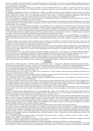 mesma os seus líquidos, renova incessantemente as suas partículas elementares, os seus tecidos, as suas formas, os seus aparelhos; ela própria elimina o que é
nocivo ao jogo regular e normal de suas funções, conserva-se a si própria e por si mesma repara com os seus movimentos as desordens que acaso existam em
uma de suas partes ou de todas. (Dally).
Espectador do admirável trabalho da natureza, que o seu poder de emissão radiadora despertou e pôs em prática, o operador deve limitar-se a seguir do
melhor modo este trabalho em todos os seus desenvolvimentos, sem procurar embaraça-lo, com sua intervenção mal feita e violenta, por um açodamento
intempestivo.
Os massagistas profissionais raramente se conformam com as sábias e producentes prescrições de que acabamos de falar; exercem suas pressões
invariavelmente da periferia para o centro, com a idéia de que é na direção das veias e dos vasos linfáticos que devem ser dirigidos os derrames para que
possam ser reabsorvidos. Chamam a isso “fazer uma limpeza na direção do esgoto coletor”. A mão deles, substituindo mecanicamente o fluxo vital, que
efetivamente domina todo o movimento circulatório, intervém na maioria das vezes com violência. antes perturbadora que benéfica.
Entre os raros práticos que compreendem a sua arte sob o ponto de vista verdadeiramente fisiológico, há sobretudo um a quem pessoalmente tive ocasião de
apreciar, como seguidor, na minha opinião, das melhores tradições.
É o Sr. Armando Voisel, muito conhecido em Paris, o qual, numa interessante comunicação feita ao Congresso Internacional de Magnetismo, em 1889, dizia,
a propósito da massagem: “Ha duas ações distintas na massagem, uma física, e outra vital. Não é, como se acredita, na força desenvolvida que reside o agente
curador principal: é no efeito dinâmico.”
132 – Nos velhos, por uma ação combinada do magnetismo e dos movimentos passivos, consegue-se ativar suficientemente os fenômenos de combustão
lenta, de renovação molecular e de eliminação excrementícia, de modo a retardar a incrustação mineral dos ossos, das membranas e dos tecidos, e desta
maneira se favorece a sua longevidade; mas, onde as atitudes e os movimentos, congraçados com arte, prudência e constância na ação magnética, podem
produzir maravilhosos efeitos, é no organismo dos meninos em período de crescimento. Se em vez de tratar dos desvios de crescimento por meio de aparelhos
de extensão forçada, parafusos de compressão, sapatos ortopédicos e espartilhos metálicos, se fizesse apelo às forças vitais e à tendência natural do organismo
para a saúde, evitar-se-iam certamente muitas deformidades, que sem isso se tornam incuráveis para sempre.
A ortopedia, tal como está hoje compreendida, é uma verdadeira aberração do espírito humano, porque, por sua ação antifisiológica e seus aparelhos de
compressão forçada, coloca os órgãos em condições tais que, em lugar de convergirem para ali o movimento e a vida que lhes é indispensável, imobiliza-os,
produz novas retrações musculares, aumenta as que existiam, e, pela persistência de um mesmo ponto de apoio, enfraquece e deteriora, em vez de fortificar e
curar.
Em organo-mecanismo, pelo contrário, a mão do operador escolhe, na produção do movimento, os seus pontos de apoio por toda a parte em que são
necessários, e sempre momentaneamente, de sorte que não há um ponto do organismo, quer no interior, quer no exterior, que não possa deste modo, em
virtude das leis da natureza, chamar às condições de força e de harmonia. (Dally).
Combina-se, às vezes, a ortopedia com as manipulações; porém, por mais que se faça, como os agentes auxiliares nada podem sem a ação magnética para
fortificar os centros de enervação do organismo, acontece geralmente que tem êxito negativo qualquer meio artificial empregado isoladamente. Efetivamente,
de que modo uma medula espinhal ou um cerebelo, afetados profundamente pela cloro-anemia ou a escrófula, poderiam dar origem a nervos sãos e que
funcionem regularmente?
É, portanto, preciso, antes de tudo, reforçar as fontes da motilidade, equilibrar a vida de relação e a vida vegetativa, de maneira que uma não sobrepuje a
outra; e é tão somente à ação magnética, precedendo toda a espécie de manipulações artificiais, que se deve pedir a realização integral do fenômeno vital.
Por ações especiais sobre a região abdominal, consegue-se muitas vezes chamar à vida e ao movimento os músculos afetados de paralisia.
Por ações especiais sobre a região abdominal, consegue-se também combater com êxito certos estados cloróticos, devidos a uma inação muito grande ou à
compressão do ventre, quer pelo espartilho, quer por urna atitude habitualmente encurvada sobre o abdômen: enfim, curam-se desse modo a constipação do
ventre, hipocondria, hérnias, e particularmente todas as afecções devidas a perturbações intestinais ou a alterações do sistema da veia-porta.
                                                                            Capítulo IX
                                                                          Das insuflações
Ação curadora e vivificante do sopro. – Insuflações quentes, sua ação tônica e ativa. – Tratamento das obstruções, cngorgitamento, sincopes asfixias. –
Exemplos de ressurreições operadas pelo sopro. – O sopro é um dos meios mais seguros de auscultação. – Insuflações frias, sua ação refrigerante e dispersiva.
133 – O sopro trás consigo a vida: é uma emanação pessoal ativa. A insuflação deve, portanto, possuir ação curadora. Tem efeito bastante poderoso.
Os efeitos benéficos da insuflação foram observados em todas as épocas, como os do tocar, e desde os primeiros tempos do renascimento do magnetismo o
sopro foi assinalado como dos meios magnéticos mais ativos.
“Em alguns pacientes, diz o Sr. de Jussieu, em seu sábio e judicioso relatório ao rei, o calor, insinuado no estômago pelo sopro, espalhava-se prontamente por
todo o corpo e determinava ligeira umidade e suores.
“Emprego, diz o Sr. de Bruno, um processo dilatador, calmante e fortificante: é o sopro quente sobre a parte irritada e onde as dores são muito vivas. Sirvo-
me do sopro em várias circunstância, e sempre o emprego com êxito.” (Aubin Gauthier.)
134 – A insuflação é quente ou fria. Aquece e é ao mesmo tempo tônica, dilatadora, dissolvente e calmante. A fria é refrigerante. Uma ativa as correntes e
CARREGA, a outra rompe as correntes e DESPRENDE.
135 – Para soprar quente, coloca-se sobre a parte do corpo, em que se quer ativar, um pano dobrado em quatro, como um lenço (lã, linho ou algodão), mas a
flanela branca é preferível. Aplica-se a boca sobre esse pano, e, armazenando bastante ar, sopra-se uma expiração muito lenta e o mais prolongada possível,
sem empregar contração nem força. Quando se tem chegado ao fim da insuflação e sente-se que vai faltar o sopro, levanta-se a boca, aspira-se algum tempo o
ar para encher os pulmões; depois deste processo, coloca-se de novo os lábios no pano e começa-se outra insuflação.
Assim se continua, tendo cuidado no intervalo de cada insuflação, em nunca abastecer-se de ar, conservando os lábios apoiados no pano: além do perigo de
absorções mais ou menos nocivas para o operador, esta maneira de proceder poderia, até certo ponto, prejudicar o efeito propulsivo, que é o caráter especial
da insuf1ação.
É também necessário não soprar quente diretamente sobre a pele, depondo nela os lábios sem um isolador: além do mau efeito que podem produzir os
contatos que a decência exclui, a insuflação quente prolongada não obtém efetivamente toda a sua ação senão quando é praticada através de um corpo
permeável intermediário; a espessura das roupas e das cobertas favorece-a, em vez de lhe ser nociva.
136 – Entretanto pode-se, às vezes, exercer a ação quente pelo sopro sobre certas partes que as conveniências permitem insuflar diretamente, tais como os
dedos, as mãos, os braços, os olhos, algumas articulações, o alto da cabeça. Pode-se, então, soprar diretamente sem empregar nenhum pano intermediário.
Neste caso, faz-se a insuflação na distância de alguns centímetros, sem pousar os lábios, e em vez de uma longa expiração, fazem-se expirações curtas e
sucessivas, como quando, por ocasião dos grandes frios, procura-se reaquecer os dedos, afim de evitar-se a dormência. As insuflações quentes, à distância,
são mais dilatadoras e calmantes que as primeiras. Empregam-se, principalmente, com vantagem em todos os estados congestivos sangüíneos ou purulentos,
panarícios, moléstias suspeitas, tersóis, queimaduras, fluxões e enxaquecas.
Tive ocasião de obter um dia sobre mim mesmo uma prova bastante concludente acerca do efeito benéfico das insuflações à distância:
Havia cerca de vinte anos, estando junto à minha lareira, tive o descuido, ao tomar uma xícara de chá, de derramar todo o conteúdo dela, queimando-me
completamente na parte dorsal da mão esquerda. Sobreveio-me a idéia de tirar deste pequeno incidente uma experiência, e, dividindo em duas partes iguais,
por um risco a lápis, a superfície da queimadura, pus-me durante toda a tarde e com perseverança, a soprar uma das metades, tapando a outra com um cartão e
deixando-a entregue a si própria. No dia seguinte pela manhã, verifiquei que até ao limite traçado a lápis, a epiderme da parte insuflada na véspera não tinha
nenhum traço de queimadura, enquanto que, a partir desse limite, o mal havia seguido o seu curso e a epiderme da parte não insuflada estava tumefata. Esta
prova parece-me concludente.
137 – As insuflações quentes têm grande efeito sobre as articulações, sobre o alto da cabeça, o cerebelo, as têmporas, os olhos, as orelhas, o coração, o
epigastro, o baço, o fígado, a coluna vertebral e os rins.
Combatem as obstruções, os engorgitamentos, as sincopes, as asfixias, as dores de estômago, as cólicas hepáticas ou nefríticas, as enxaquêcas, as afecções
glandulosas, a catalepsia, letargia, as dores de ouvido, a surdez, as supressões, etc.
Favorecem o movimento circulatório de todos os líquidos da economia e a transpiração, despertam os movimentos do coração e da respiração.
Nas contrações espasmódicas a insuflação flexível todas as partes que recebem deste tronco principal dos nervos que se vão distribuir num membro, basta
para tirar a rigidez e tornar flexível todas as partes que recebem deste tronco nervoso a vida e o movimento; e, para fazer cessar o espasmo ou a contração,
 