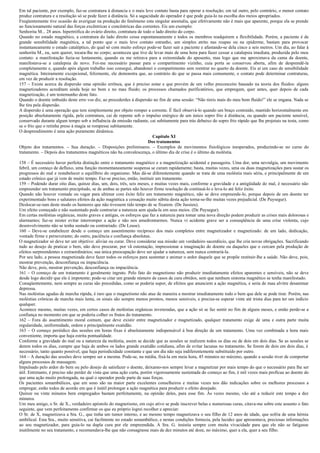 Em tal paciente, por exemplo, faz-se contratura à distancia e o mais leve contato basta para operar a resolução; em tal outro, pelo contrário, o menor contato
produz contratura e a resolução só se pode fazer à distância. Só a sagacidade do operador é que pode guia-lo na escolha dos meios apropriados.
Freqüentemente tive ocasião de averiguar na produção do fenômeno esta singular anomalia, que efetivamente não é mais que aparente, porque ela se prende
ao funcionamento natural das forças excêntricas e concêntricas das correntes. Eis um exemplo:
Senhorita M... 28 anos. hipertrófica do ovário direito, contratura de todo o lado direito do corpo.
Quando no estado magnético, a contratura do lado direito cessa espontaneamente e todos os membros readquirem a flexibilidade. Porém, a paciente é de
grande sensibilidade magnética, a tal ponto que o mais leve contato estranho, um simples atrito nas roupas ou na epiderme, bastam para provocar
instantaneamente o estado cataléptico, do qual só com muito esforço pode-se fazer sair a paciente e afastando-se dela cinco a seis metros. Um dia, ao falar à
senhorita M., eu, sem querer, tocara-lhe no corpo; aconteceu que tive de levar mais de uma hora para fazer cessar a catalepsia imediata, produzida pelo meu
contato: a manifestação fazia-se lentamente, quando eu me retirava para a extremidade do aposento, mas logo que me aproximava da cama da doente,
manifestava-se a catalepsia de novo. Foi-me necessário passar para o compartimento vizinho, cuia porta se conservou aberta, afim de desprendê-la
completamente e, quando após algum trabalho isso consegui, abandonei o compartimento sem reentrar no quarto da doente. Eis ai um caso de sensibilidade
magnética. Inteiramente excepcional, felizmente, ele demonstra que, ao contrário do que se passa mais comumente, o contato pode determinar contraturas,
em vez de produzir a resolução.
157 – Existe acerca da dispersão uma opinião errônea, que é preciso notar e que provém de um velho preconceito baseado na teoria dos fluidos: alguns
magnetizadores acreditam ainda hoje no bom e no mau fluido; os processos chamados purificatórios, que empregam, quer antes, quer depois de cada
magnetização, é um testemunho deste fato.
Quando o doente imbuído deste erro vos diz, ao procederdes à dispersão no fim de uma sessão: “Não tireis mais do meu bom fluido!” ele se engana. Nada se
lhe tira pela dispersão.
A dispersão é uma operação que tem simplesmente por objeto romper a corrente. É fácil observá-lo quando um braço contraído, mantido horizontalmente em
posição absolutamente rígida, pela contratura, cai de repente sob o impulso enérgico de um único sopro frio à distância, ou quando um paciente sensível,
conservado durante algum tempo sob a influência da emissão radiante, cai subitamente para trás debaixo do sopro frio rápido que lhe projetais na testa, como
se o frio que o retinha preso à magia se rompesse subitamente.
O desprendimento é uma ação puramente dinâmica.
                                                                           Capítulo XI
                                                                         Dos tratamentos
Objeto dos tratamentos. – Sua duração. – Disposições preliminares. – Exemplos de movimentos fisiológicos inesperados, produzindo-se no curso do
tratamento. – Depois dos tratamentos magnéticos não ha convalescença, o último dia de crise é o último da moléstia.

158 – É necessário haver perfeita distinção entre o tratamento magnético e a magnetização acidental e passageira. Uma dor, uma nevralgia, um movimento
febril, um começo de defluxo, uma função momentaneamente suspensa se curam rapidamente; basta, muitas vezes, uma ou duas magnetizações para sustar os
progressos do mal e restabelecer o equilíbrio do organismo. Mas dá-se diferentemente quando se trata de uma moléstia mais séria, e principalmente de um
estado crônico que já vem de muito tempo. Faz-se preciso, então, instituir um tratamento.
159 – Podendo durar oito dias, quinze dias, um, dois, três, seis meses, e muitas vezes mais, conforme a gravidade e a antigüidade do mal, é necessário não
empreender um tratamento precipitado, se de ambas as partes não houver firme resolução de continuá-lo e leva-lo até feliz êxito.
Quando não houver vontade ou vagar para ultimar com êxito feliz um tratamento magnético, não se deve empreende-lo, porque depois de um doente ter
experimentado bons e salutares efeitos da ação magnética a cessação muito súbita desta ação torna-se-lhe muitas vezes prejudicial. (De Puysegur).
Deslocar-se-iam deste modo os humores que não tivessem tido tempo de se fixarem. (De Jussieu).
Um efeito começado e não sustentado pode contrariar a natureza sem ajuda-la em seus meios. (De Puysegur).
Em certas moléstias orgânicas, muito graves e antigas, os esforços que faz a natureza para tomar uma nova direção podem produzir as crises mais dolorosas e
alarmantes; faz-se mister evitar interromper a ação e não nos amedrontarmos. Nunca vi acidente grave ser a conseqüência de uma crise violenta, cujo
desenvolvimento não se tenha sustado ou contrariado. (De Leuse).
160 – Deve-se estabelecer desde o começo um assentimento recíproco dos mais completos entre magnetizador e magnetizado: de um lado, dedicação,
vontade firme e perseverante; do outro, paciência e confiança absolutas.
O magnetizador só deve ter um objetivo: aliviar ou curar. Deve considerar sua missão um verdadeiro sacerdócio, que lhe cria novas obrigações. Sacrificando
tudo ao desejo de praticar o bem, não deve procurar, por vã ostentação, impressionar a imaginação do doente ou daqueles que o cercam pela produção de
efeitos surpreendentes e extraordinários; sua única preocupação deve ser ajudar a natureza, sem nunca contrariá-la.
Por seu lado, a pessoa magnetizada deve fazer todos os esforços para sustentar e animar o ardor daquele que se propõe restituir-lhe a saúde. Não deve, pois,
mostrar prevenção, desconfiança ou impaciência.
Não deve, pois, mostrar prevenção, desconfiança ou impaciência.
161 – O começo de um tratamento é geralmente ingrato. Pelo fato do magnetismo não produzir imediatamente efeitos aparentes e sensíveis, não se deve
desde logo decidir que ele é impotente; pode-se citar um grande número de casos de cura obtidos, sem que nenhum sintoma magnético se tenha manifestado.
Consqüentemente, nem sempre as curas são precedidas, como se poderia supor, de efeitos que anunciem a ação magnética, e seria de mau alvitre desanimar
depressa.
Nas moléstias agudas de marcha rápida, é raro que o magnetismo não atue de maneira a mostrar imediatamente todo o bem que dele se pode tirar. Porém, nas
moléstias crônicas de marcha mais lenta, os sinais são sempre menos prontos, menos sensíveis, e precisa-se esperar vinte até trinta dias para ter um indício
qualquer.
Acontece mesmo, muitas vezes, em certos casos de moléstias orgânicas inveteradas, que a ação só se faz sentir no fim de alguns meses, e então perde-se a
confiança no momento em que se poderia colher os frutos do tratamento.
162 – Fora do assentimento moral comum, que deve existir entre magnetizador e magnetizado, qualquer tratamento exige de uma e outra parte muita
regularidade, uniformidade, ordem e principalmente exatidão.
163 – O começo periódico das sessões em horas fixas é absolutamente indispensável à boa direção de um tratamento. Uma vez combinada a hora mais
conveniente, importa que haja estrita pontualidade.
Conforme a gravidade do mal ou a natureza da moléstia, assim se decide que as sessões se realizem todos os dias ou de dois em dois dias. Se as sessões se
derem todos os dias, cumpre que haja de ambos os lados grande exatidão cotidiana, afim de evitar lacunas no tratamento. Se forem de dois em dois dias, é
necessário, tanto quanto possível, que haja periodicidade constante e que um dia não seja indiferentemente substituído por outro.
164 – A duração das sessões deve sempre ser a mesma. Pode-se, na média, fixá-la em meia hora, 45 minutos no máximo, quando a sessão tiver de comportar
alguns processos de massagem.
Impulsado pelo ardor do bem ou pelo desejo de satisfazer o doente, deixamo-nos sempre levar a magnetizar por mais tempo do que o necessário para lhe ser
útil. Entretanto, é preciso não perder de vista que uma ação curta, porém vigorosamente sustentada do começo ao fim, é mil vezes mais profícua ao doente do
que uma ação muito prolongada, na qual o operador perde parte de suas forças.
Os pacientes sonambúlicos, que em sono são na maior parte excelentes conselheiros e muitas vezes nos dão indicações sobre os melhores processos a
empregar, estão todos de acordo em que é inútil prolongar a ação magnética para produzir o efeito desejado.
Quinze ou vinte minutos bem empregados bastam perfeitamente, na opinião deles, para esse fim. Às vezes mesmo, vão até a reduzir este tempo a dez
minutos.
Um meu amigo, o Sr. de X., verdadeiro apóstolo do magnetismo, em cujo ativo se pode inscrever belas e numerosas curas, citava-me sobre este assunto o fato
seguinte, que vem perfeitamente confirmar os que eu próprio logrei recolher e apreciar:
O Sr. de X, magnetizava a Sra. G., que tinha um tumor interno, e ao mesmo tempo magnetizava o seu filho de 12 anos de idade, que sofria de uma hérnia
umbilical. Esta Sra., muito sensitiva, cai facilmente no estado sonambúlico, e nestas condições fornecia, pela lucidez que apresentava, preciosas informações
ao seu magnetizador, para guia-lo na dupla cura por ele empreendida. A Sra. G. insistia sempre com muita vivacidade para que ele não se fatigasse
inutilmente no seu tratamento, e recomendava-lhe que não consagrasse mais de dez minutos até doze, no máximo, quer a ela, quer a seu filho.
 