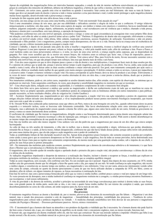 Apesar da exigüidade das magnetizações feitas em intervalos bastante espaçados, o estado da mãe do menino melhorou sensivelmente em pouco tempo, e
graças às contrações dos músculos do abdômen, debaixo da influência magnética, a hérnia de que sofria o menino, em breve foi reduzida.
165 – Entretanto, em certos casos, quando uma crise se manifesta ou quando é necessário: lutar contra um mal fulminante. não mais se trata de limitar o
tempo que deve ser passado junto do doente; é preciso a todo o transe sustentar a crise para dominar o mal; é então mistér prolongar a ação magnética durante
muitas horas seguidas, desenvolvendo toda a perseverança e energia.
A narração do fato seguinte pode dar uma idéia dessas lutas a toda a prova:
Uma noite, um meu amigo cai-me em casa como uma bomba, exclamando: “Totó está morrendo! Está atacado de crup!”
Totó é uma encantadora criança de seis anos, que por sua afabilidade c delicadeza constitui a alegria de todos os que a conhecem. O amigo relata-me
minuciosamente a moléstia: oito dias antes, Totó tivera uma espécie de angina: um médico o tratara com cáusticos e vomitórios; havia-se manifestado uma
melhora. julgaram conjurado o perigo; depois, subitamente, na própria manhã, o mal recrudescera com tal violência que o médico, chamado a toda pressa,
declarara o doente pior e aconselhara, sem mais detença, a operação da traqueotomia.
“Não pudemos conformar-nos com esta terrível operação, acrescentou o amigo; e como em igual circunstância já conseguiste tirar vosso próprio filho desta
má situação, corri afim de saber se ainda é possível tentar salvar o pobre Totó.” Partimos. O diagnóstico do doutor não era exagerado; efetivamente a criança
se achava em terrível estado crítico: tinha afonia, febre ardente, respiração estertorosa, acessos freqüentes de sufocação. Encontramos a mãe em pranto,
considerando o filho perdido. Com o magnetismo, porém, cumpre nunca desesperemos; ele trás em si a vida. Demais havia na criança uma tal exuberância de
vitalidade, que ate o último momento podia-se conseguir a reação vital.
Comecei o trabalho, e depois de ter passado uma parte da noite a insuflar e magnetizar a doentinha, tivemos a inefável alegria de verificar uma sensível
melhora. Regressei à casa para repousar um pouco, refazer as forças esgotadas, e voltei pela manhã muito cedo, afim de continuar a luta. Pouco a Pouco, a
cruel moléstia cedeu aos meus perseverantes esforços e, à noite, no meio de uma crise terrível, a criança expeliu peles espessas, que se desprendiam da
garganta. Por vinte vezes acreditei que ela ia morrer em nossos braços, tão violentos eram os esforços que fazia: mas, à força de imposições, passes e
insuflações, consegui sustentá-la nessa crise, que felizmente foi a última. Totó estava salva! Mas, para livrá-la da morte, foi-me necessário sustentar com a
moléstia uma terrível luta, em que não poupei tempo nem esforços; luta essa que duraria mais de trinta e seis horas.
166 – Fora dos casos urgentes em que se deve disputar passo a passo a vida do doente e nos multiplicarmos, é inoportuno fazer mais de duas sessões por dia.
É o máximo do esforço que se pode dar, porque é preciso deixar tempo à ação magnética, para que ela produza o seu efeito. Faz-se, então, uma sessão pela
manhã e outra à noite, afim de deixar entre as duas sessões cotidianas o maior intervalo possível. Em geral, num tratamento começando por ação suave e
progressiva, obtém-se resultado muito melhor do que agindo com muita energia e precipitação. O defeito comum a todos os noviços, é pecar por impaciência
e excessivo ardor. Cumpre evitarmos violentar a reação vital. Ela nunca corresponde às ações brutais; deve-se deixa-la produzir a seu tempo. Efetivamente, é
às vezes de maior vantagem começar um tratamento por sessões alternadas de dois em dois dias, e estar pronto a torna-las diárias, desde que se produza o
efeito magnético.
Nos tratamentos cotidianos, pode-se, em certos casos, suspender as sessões durante muitos dias, afim estudar, com espírito de observação, os sintomas que se
produzem no intervalo. Estas suspensões contribuem, às vezes, para despertar a sensibilidade magnética no momento em que se recomeça.
167 – Uma observação diária, redigida com cuidado e regularidade, é o verdadeiro complemento de todo o tratamento bem dirigido.
Um diário bem feito serve para esclarecer o médico que assiste ao magnetizador e dá-lhe um conhecimento exato de tudo que se manifesta no curso do
tratamento. Serve ao próprio operador, permitindo- lhe estabelecer pontos de comparação com os fenômenos obtidos em outros tratamentos e para publicar,
quando necessário, os bons resultados obtidos, afim de vulgariza-los. (Aubin Gauthier.)
168 – Acontece freqüentemente que, magnetizando-se por uma afecção passageira, a reação vital leva sua ação reparadora a pontos do organismo onde
antigas afecções tinham deixado uma desordem qualquer, e vê-se inopinadamente produzir nesses pontos movimentos fisiológicos inesperados, que trazem
uma cura com a qual não se contava.
O Sr. Oswald Wirth, bem conhecido pelas numerosas curas que obteve em Paris, tratava de uma bronquite em certa Sra., quando sobrevieram dores na perna
esquerda e o tornozelo inchou, como se houvesse sido fortemente contundido. Não havia absolutamente relação entre estes sintomas patológicos c a
bronquite, mas a admiração do magnetizador cessou quando a doente lhe referiu que, alguns anos antes havia caído de um carro, ferindo-se gravemente na
perna, e nunca se curara inteiramente desse acidente.
O coeficiente de vitalidade que lhe traziam os magnetizadores, dirigido contra a sua bronquite determinando para a perna doente uma migração salutar das
forças vitais, tinha permitido à natureza recomeçar a obra de reparação que, entregue a si mesma, não poderia acabar. Pôde assim a doente desembaraçar-se
ao mesmo tempo das conseqüências de sua queda do carro e da bronquite.
Este fato me lembra um outro não menos singular: Uma senhora veio um dia pedir-me que a magnetizasse por causa de um dos olhos que estava sempre
lacrimejando.
Ao cabo de duas ou três sessões de tratamento, o olho não ia melhor, mas a doente, muito surpreendida e alegre, informou-me que perdas abundantes,
minando-lhe as forças e a saúde, já havia meses, tinham desaparecido; confessou-me que não havia falado dessas perdas, porque sabia terem sido produzidas
por uma causa interna tão grave, que ela não julgava a ação magnética com o poder de combatê-la.
Todas as notabilidades tinham de fato declarado incurável esta Sra. Apesar deste prognóstico pouco lisonjeiro, não somente cessaram as perdas por completo,
como ainda a causa grave que as ocasionava desapareceu no fim de 40 sessões: a ação magnética, fora de todas as nossas previsões, havia determinado essa
migração das forças vitais para as regiões mais seriamente comprometidas, do mesmo modo que uma guarnição sitiada conduz, sob o impulso do seu chefe, o
grosso de suas forças para os pontos ameaçados.
169 – No tratamento das moléstias pela medicina comum, acontece freqüentemente que a demora da convalescença sobreleva a do tratamento; é o que fazia
dizer a Mesmer que a convalescença é a Moléstia dos remédios.
O magnetismo, não se fazendo ajudar de remédio algum e apelando desde o primeiro dia para a reação vital, não produz convalescença: o último dia de crise
é o último dia da moléstia.
As radiações magnéticas impulsando o despertar da natureza e a realização das funções, incitam o doente a recuperar as forças, à medida que explicam os
princípios mórbidos da moléstia, e é assim que ela termina no próprio dia em que se completa equilíbrio integral.
Todas as curas magnéticas, sem exceção, vêm confirmar este fato. Eis um exemplo que me é pessoal: Alguns dias depois do meu casamento, em 1874, minha
mulher caiu tão gravemente doente que fui obrigado a fazer-lhe quarto noite e dia, por espaço de um mês. Só tendo confiança na ação magnética, não recorri
a médico algum, e constitui-me ao mesmo tempo seu médico, seu magnetizador e seu enfermeiro. Uma vez por outra, atirava-me inteiramente vestido sobre
uma cama de campo, colocada no quarto da doente (precisamente a cama de que me havia utilizado durante a campanha de 1870, em Metz, contra os
alemães), afim de refazer, em alguns instantes de repouso, as forças necessárias à continuação da luta.
Esta luta foi terrível, mas com a perseverança fornecida pelo afeto que eu votava à minha mulher, combati pouco a pouco o mal por espaço de um longo mês.
Às vezes possuía-me de desespero, mas a minha inalterável confiança no magnetismo restituía-me a coragem, e a minha perseverança encontrou finalmente a
sua recompensa: o mal cessou subitamente.
À vista da gravidade e da demora da moléstia, acreditei a princípio na necessidade de uma longa convalescença para restituir à doente todas as suas forças;
mas, com grande pasmo de minha parte, assim não se deu, e em vinte e quatro horas minha mulher fez um retorno tão completo à saúde, que reentrou
desembaraçadamente no curso da vida comum, até então suspenso para ela, havia mais de um mês.
                                                                         Capítulo XII
                                                                         Dos processos
O tratamento magnético fornece ao doente a faculdade de, por si mesmo, prover-se dos elementos de reconstituição que lhe faltam. – Magnetizar é um dom
natural, mas o estudo dos processos constitui a arte de magnetizar. – Imutabilidade dos principias, variabilidade dos processos. – Tendência de certos
magnetizadores para colocar toda a potência magnética na vontade. – A medicina chamada sonambúlica tem feito desviar do seu percurso o magnetismo
curador (de Puységur e Mesmer). – Processos preliminares passivos. Ativos, mistos e terminários.

170 – É incontestável que o homem não haure na atmosfera e nos produtos da digestão a vitalidade que lhe é necessária. Se o homem doente não pode fazê-lo
tão bem como o homem são, é que, em virtude da falta de equilíbrio ou de tensão vital, o mecanismo orgânico, mais ou menos travado, funciona mal.
O homem são, que magnetiza um doente irradiando sobre ele, não faz mais que comunicar- lhe por sua emissão radiante a impulsão vibratória que falta à sua
tensão normal e lhe dá assim, a faculdade natural de se prover por si mesmo dos elementos de reconstituição que lhe faltam.
 
