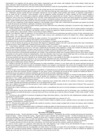 Apresentando o ato magnético sob este aspecto muito simples, compreende-se que todo contato, toda irradiação, toda emissão radiante, donde quer que
venha, serão para o doente um benefício e lhe aproveitarão sempre, até certo ponto.
Dois homens colocados em frente um do outro, provocam de maneira harmônica a tensão de suas propriedades e podem ser considerados como si fossem um
todo.
No homem isolado, quando uma parte sofre, toda a ação da vida se dirige para ela com o fim de destruir o mal.
Do mesmo modo, quando dois homens agem um sobre o outro, toda a ação desta união age sobre a parte doente com uma intensidade proporcional. (Mesmer)
171 – Poderíamos, portanto, quando houvesse necessidade, contentar-nos com um simples contato periódico para restituir, ao organismo comprometido, o
grau de tensão que lhe é necessário. Assim pensando, a arte de magnetizar residiria unicamente no contato, apoiado, por uma intenção caridosa e
perseverante, ou melhor, não existiria ciência magnética: qualquer indivíduo seria magnetizador por intuição. Nasce-se, efetivamente, com a faculdade de
magnetizar, como se nasce com a faculdade de se mover e de cantar. Todos podem desenvolver mais ou menos suas forças musculares no caminhar, no saltar,
no dançar, nos exercícios de força e de agilidade; todos, mais ou menos, corretamente assobiam uma ária; mas essas faculdades só constituem verdadeiros
talentos, quando cuidadosamente desenvolvidas por exercícios baseados em métodos e princípios que formam uma arte.
Assim se dá com o magnetismo. Emitir radiações magnéticas é uma faculdade comum a todos, mas o conhecimento dos princípios que regulam esta emissão
e o estudo dos processos que facilitam as aplicações, constituem a arte de magnetizar.
Se, pois, é possível fazer-se muito bem por simples intuição, pode-se fazer ainda muito mais conhecendo os princípios e os processos cujas vantagens nos são
demonstradas pela observação e a experiência.
172 – Cumpre estabelecer uma diferença entre os princípios e os processos: uns são imutáveis e os outros variáveis. Deve-se sempre respeitar os princípios e
nunca nos afastarmos deles; de sua aplicação é que depende o poder e a eficácia do magnetismo. Quanto aos processos, o mesmo não se dá: a experiência é
tudo, e a prática pode, a cada momento, retificar o que se fazia na véspera. (Deleuze.)
Quando se tem adquirido o hábito de magnetizar e se está confiante em si, há certos processos preliminares que podem ser postos de lado, substituindo-os por
outros. Assim, com o tempo, e quando o doente é sensível à ação, cessa-se com a preliminar de pôr-se em relação com o doente, magnetizando-o
imediatamente, e ele sente desde logo os efeitos.
Por outro lado, há certos processos que precisam de regras invariáveis. É de necessidade não se empregar, por exemplo, tal ou qual processo em tais
circunstâncias, quando se sabe que o emprego deles poderia acarretar resultados diferentes.
Ha ainda processos que devem ser modificados de acordo com as circunstâncias e os lugares em que nos achamos.
Assim, se está em presença de pessoas que não possuem idéia alguma do magnetismo, cumpre evitar tudo o que possa parecer-lhes muito extraordinário,
infundir nos gestos a maior simplicidade e empregar processos os mais comuns. (Aurin Guthier.)
173 – Certos praticas, atribuindo á vontade uma notável preponderância, tendem a colocar o poder magnético na vontade. Os processos, no seu modo de
pensar, perdem a importância que devem ter. É certo que a vontade põe em movimento a força magnética e a dirige, mas à maneira do pistão que expele o
vapor nos recessos dum mecanismo e lhe regula o grau de tensão no seu duplo movimento de condensação e expansão.
Em apoio dessa impulsão reguladora, é preciso que certos processos acessórios acabem de especializar a ação e de conduzi-la para os órgãos imediatos.
É por meio de processos convenientemente apropriados, por exemplo, e não somente pela vontade, que se consegue deslocar uma dor, faze-la descer, acelerar
a circulação em certos pontos, dissipar um engorgitamento, cessar uma obstrução. Casos há em que é preciso desde logo atrair as correntes para as regiões
inferiores do corpo; outros, pelo contrário, em que se faz necessário prolongar a ação sobre a cabeça e o estômago.
Tal processo permitirá mais que outro a obtenção de um resultado pronto e decisivo: é uma questão de observação e de experiência. Mas se os processos são,
até certo ponto, facultativos, alguns há imperativos, que, no seu emprego, demandam muito tato e discernimento.
Diversos magnetizadores atuam igua1mente bem, quer pelos passes mais lentos ou mais rápidos, quer pelo contato ou à distância, conservando as mãos no
mesmo lugar ou estabelecendo correntes, (Deleuze)
174 – Quando os pacientes são sensíveis e caem naturalmente em estado sonambúlico, acontece, às vezes, darem sobre este assunto indicações preciosas de
que se pode tirar proveito. Há muitos exemplos de sonâmbulos dirigirem com vantagem o seu tratamento. Este curioso dom da segunda vista tem induzido
muitos magnetizadores a desprezarem o estudo dos processos e a visarem exclusivamente um fim especial: “colocar os doentes em condições de se curarem a
si próprios.”
Vai nisso um grave inconveniente porque geralmente os sonâmbulos, só indicando processos particulares inteiramente ocasionais e unicamente apropriados
às dores que sofrem nesse momento, fizeram ir perdendo de vista, pouco a pouco, os princípios que serviam de base à grande arte fundada por Mesmer, e
substituíram-na por uma espécie de medicina sonambúlica, que fez desviar da sua missão a terapêutica magnética.
Em vez de estudar e desenvolver os processos mais adequados para agir de maneira geral e direta sobre os órgãos e as vísceras do corpo humano, em lugar de
constituir-se pela observação e experimentação um corpo de doutrina útil, limitaram-se à função mais fácil e menos fatigante de formar sonâmbulos,
aplicaram-se a tirar o melhor partido possível da sua lucidez mais ou menos problemática, e insensivelmente o magnetismo chegou a consistir apenas um
meio de formar sonâmbulos e fazer-lhes produzir oráculos.
O Sr. de Puységur, sem o querer, contribuiu para fazer entrar o magnetismo nesse caminho falso, donde ele foi o primeiro a transviar-se, conservando-se
como simples espectador dos fenômenos que produzia, em vez de pesquisar-lhes as causas.
Que é que os adeptos de Puységur têm feito para provar a ação curadora do magnetismo, deixando de lado as sábias lições de Mesmer? Não cessaram de
interessar-se pelo sonambulismo.
De maneira que, se para o assistente ou o incrédulo não sobrevier o sono e o sonambulismo não estiver ao nível da inteligência ou da lucidez desejada, não ha
magnetismo.
Duas escolas distintas, sem que sejam opostas, estabeleceram-se depois da descoberta do sonambulismo pelo Sr. de Paységur: uma, a de Mesmer, que dava
grande importância à escolha dos processos; a outra que tomava por divisa a inscrição que se acha nas obras de Puységur: “Crêde e tende vontade”. (Aubin
Gauthier.)
175 – Os processos cuja exatidão foi severamente averiguada por longas observações práticas, e cujo efeito tem sido cuidadosamente estudado, podem ser
classificados do seguinte modo:
176 – 1o – Processos preliminares, tendo por objeto estabelecer a relação do magnetizador com o paciente (47 a 53).
177 – 2o – Processos passivos – Compreendendo todos os contatos (contatos simples ou duplos), em que o operador conserva uma espécie de passividade,
aguardando a manifestação das correntes (54 a 75).
178 – 9o – Processos ativos, pelos quais o operador abre caminho às correntes e conserva sempre um papel mais ou menos ativo (passes, ações à distância,
massagem magnética, insuflações (76 a 141).
179 – 4o – Processos mistos, compreendendo todas as combinações variadas que podem ser feitas por processos ativos e passivos entre si (86 a 105).
180 – 5o – Processos terminários – Compreendendo todos os processos de dispersão, imposições, passes transversais e perpendiculares, insuflações frias (142
a 157).
                                                                         Capítulo XIII
                                                             Das sessões e da escolha dos processos
Periodicidade das sessões. – Sessões alternadas ou diárias. – Disposições preliminares. – Perturbações das correntes causadas pela presença de testemunhas. –
Posição do doente. – Ordem e duração das sessões. – Regiões sobre as quais o operador deve concentrar sua ação. – Escolha do emprego dos processos em
virtude dos diferentes casos que se apresentam. Utilidade em deixar que os sintomas se desenvolvam. – Processos para determinar naturalmente o sono. –
Necessidade de modificar os processos, se os males são indolentes ou ativos. – Pode-se magnetizar indiferentemente com ambas as mãos. – Opinião errônea
dos polaristas sobre a influencia especial atribuída a cada mão. – Unipolaridade da ação radiante do homem. – Perigos de especificar em demasia.
181 – As sessões alternam-se de dois em dois dias, ou são diárias, ou se fazem duas vezes por dia, conforme a natureza da moléstia (163).
Se o mal for recente e agudo, se o organismo vibrar desde logo sob a ação magnética, é que a reação vital já está naturalmente em ação e é necessário
substitui-la por magnetizações repetidas. Nesta emergência fazem-se duas sessões por dia.
Se, pelo contrário, a moléstia tomou, por sua antiguidade, um caráter crônico e inveterado, se a reação vital se tem embotado, se o organismo vibra pouco ou
não vibra sob a incitação da emissão radiante, é inoportuno atacar vigorosamente os centros nervosos, os quais não se acham em condições de responder ao
impulso que se lhes quer dar. Em tal caso, deve-se fazer apenas uma sessão de dois em dois dias.
 