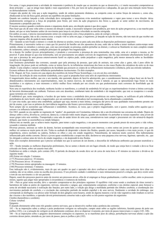 Em suma, é regra proporcionar a atividade do tratamento à potência de reação que se encontra ou que se desenvolve, e é muito necessário compenetrar-se
deste princípio: — que se atinge mais rápida e mais seguramente o fim, por meio de ações progressivas e adequadas, do que por uma intenção muito brusca
ou demasiadamente violenta.
Cumpre não perder de vista que a ação magnética, sendo de ordem puramente dinâmica, se comporta como as outras forças da natureza e, como elas,
obedecendo às leis da física geral, procura seu equilíbrio em justas limitações.
Quando um comboio lançado a toda velocidade deve retrogradar, o maquinista evita neutralizar rapidamente o vapor para tomar a nova direção: deixa
prudentemente extinguir-se a força de propulsão para frente, por meio da ação progressiva dos freios e, quando se sente senhor do movimento, dá
francamente a propulsão para trás.
O mesmo acontece quando a moléstia arrasta o organismo desde anos, em direção oposta à que deve seguir.
Para fazer que ele dê uma volta sobre si mesmo em direção à saúde, é necessário temperar com prudência, por meio de ações progressivas, a sua marcha para
diante, até que se sinta bastante senhor do movimento para lança-lo em plena velocidade na marcha retrógrada.
Em ambos os casos, é preciso necessariamente entrar em composição com a força propulsiva, antes de corrigir a direção.
Nas moléstias agudas, não se dá a mesma coisa: a reação vital se acha em jogo, o organismo, já lançado na ação de retorno, não tem mais do que receber um
vigoroso impulso afim de ajuda-lo neste intuito.
182 – Quando se tem fixado o número e o modo de alternar as sessões, toma-se para cada uma delas as disposições preliminares seguintes:
Primeiramente, é necessário isolar-se o mais que for possível do barulho um dos aposentos da casa, onde não se tenha a temer nenhum contra-tempo neste
sentido, afastar os estranhos e curiosos que, com sua conversação ou presença, podem perturbar ou distrair, e colocar-se finalmente no mais completo estado
de isolamento, calma e atenção, condições principais de qualquer boa magnetização.
Se o doente for mulher (jovem principalmente), é prudente e conveniente a presença de uma testemunha; mas então, uma só e sempre a mesma, se for
possível. É para desejar-se que essa testemunha, sem ser precisamente um adepto convicto do magnetismo, não lhe seja entretanto absolutamente hostil, por
isso que a presença de uma pessoa ostensivamente hostil ou céptica pode, senão prejudicar a ação magnética, pelo menos atenua-la sobre as faculdades
receptivas do magnetizado.
Este fenômeno perturbador das correntes, causado quer pela presença de pessoas, quer pela de animais, tais como cães e gatos, não é puro efeito de
imaginação; tão pouco pode ser atribuído, como se tentou faze-lo, às influências misteriosas dos bons ou dos maus fluidos dos atiradores da sorte ou do mau
olhado: é uma simples e natural conseqüência da faculdade que possuem os corpos de se influenciarem mutuamente à distância, pela sua emissão radiadora.
Existem milhares de casos dessas influências perturbadoras inconscientes. Eis dois exemplos:
O Dr. Huguet, de Vars, reunira em casa alguns dos membros do Jornal Presse Scientifique, e eu era um dos convidados.
Tratava-se da exibição de uma excelente sonâmbula, com a qual se propunha fazer uma série de experiências interessantes.
O magnetizador dessa mulher, que era o seu marido, não querendo, depois de havê-la adormecido, que o considerassem farsista, julgou fazer ato de boa fé
abandonando-a inteiramente aos experimentadores, mais ou menos nocivos, da reunião. Como é natural, os que se apresentaram logo foram os mais
incrédulos e os cépticos; e num momento a infeliz mulher ficou rodeada por um círculo em que predominaram mais correntes de hostilidade que de
benevolência.
Nem uma só experiência deu resultado, nenhuma lucidez se manifestou, e a atitude da sonâmbula foi tal que os experimentadores tiveram a íntima convicção
de haverem desmascarado um embuste. Furiosos com este desenlace, zombaram tanto da sonâmbula e do magnetizador, que este se exasperou e a sessão
quase terminou em violência.
É indubitável que, nesta emergência, a lucidez de que tantas vezes a sonâmbula dera provas autênticas em outros lugares, se nulificara ali pela influência
perturbadora do meio hostil, onde o magnetizador, por um sentimento de delicadeza mal recompensada, havia abandonado a sonâmbula.
E é por esta razão, que nunca uma sonâmbula, qualquer que seja, mesmo a mais íntima, conseguiu dar prova de suas qualidades transcendentes perante um
júri de exame, e por isso os prêmios de clarividência magnética não foram e provavelmente nunca serão ganhos.
Nem sempre são os assistentes que influenciam o sonâmbulo. Acontece, às vezes, que o próprio magnetizador, sem o querer, irradia sobre aqueles que o
cercam e os influencia indiretamente.
Em 1863, quando eu era capitão no regimento de “spahis”, de guarnição em Constantina, tínhamos ido a um divertimento nas cercanias da cidade. Depois do
almoço sobre a relva, divertiu-se, correu-se, danou-se, e estavam todos muito alegres, quando um incidente viu perturbar as nossas expansões: uma jovem do
nosso grupo caíra sem sentidos. Transportada a uma sala do andar térreo de uma casa, estenderam-na num canapé e procuraram em vão arrancá-la daquele
delíquio, que muito se assemelhava ao estado letárgico.
Ofereci-me ao marido, que se achava muito inquieto, para tentar a ação magnética, e em poucos momentos com grande prazer de nossa parte a vida voltou,
cessando o sintoma mórbido.
Diversas pessoas, ansiosas ao redor da doente, haviam acompanhado esta ressurreição com interesse, e entre outras um jovem de quinze anos que, para
melhor ver sentara-se muito perto de nós. Tinha eu acabado de desprender a doente dos fluidos, quando, por acaso, lançando a vista neste jovem, vi que ele
empalidecia, estava oscilante na cadeira, fechava os olhos e caía em estado magnético. Naturalmente, de natureza muito sensível, fôra indiretamente
influenciado pela minha corrente. Deixei a jovem quase restabelecida e ocupei-me dele; declarou-se uma pequena crise nervosa, lágrimas, opressão, etc., que
fui obrigado a calmar antes de tirá-lo do estado magnético, e de desprendê-lo dos fluidos.
Estes dois exemplos demonstram que é preciso seriedade nos que se acercam de um doente, e desconfiar de influências ambientes que possam neutralizar a
ação.
183 – Sendo tomadas as melhores disposições preliminares, faz-se sentar o doente em um lugar cômodo, de modo que esteja bem à vontade e deve-se ficar
colocado em frente, sobre um assento mais alto.
Estabelece-se então a relação, pelo contato (49). O período da duração da sessão deve ser de cerca de meia hora a 45 minutos no máximo e divide-se do
seguinte modo:
(49) Entrar em relação: 5 minutos.
(177) Processos passivos: 10 minutos.
(178) Processos ativos: 10 minutos.
(179) Processos mistos apropriados ou massagem: 15 minutos.
(180) Processos terminais: 5 minutos.
Esta indicação não é, evidentemente, mais do que um quadro no qual o operador não deve confinar-se estritamente: cada caso particular deve ditar sua
conduta, não só na ordem, como na escolha dos processos. O seu primeiro cuidado é estabelecer o mais intimamente possível a relação, que deve existir entre
o tom do seu movimento e o do seu paciente.
Depois, usará dos processos passivos antes de recorrer aos processos ativos, afim de só empregar as forças gradualmente, e enfim escolher, entre os processos
mistos, aqueles que julgar mais apropriados à circunstância e à natureza da moléstia.
184 – Para se guiar nesta escolha, deve o operador compenetrar-se dos princípios seguintes: O equilíbrio vital como sendo a resultante do ritmo normal e
harmônico de todas as partes do organismo, nervoso, músculos e sangue, que conjuntamente conspiram, conforme o seu destino especial, para fornecer a
soma de atividade necessária à realização das funções; por outro lado, a volição que dirige a motilidade partindo dos lóbulos cerebrais, a coordenação dos
movimentos partindo do cerebelo, e a excitação das contrações partindo da medula espinhal e de seus nervos; finalmente a cavidade do estômago, que
corresponde ao diafragma e ao plexos solar formado de dois gânglios semi-lunares, sendo de alguma maneira o nó da vida vegetativa onde irradiam os nervos
das vísceras e dos membros, o operador deverá primeiramente consertar toda a ação sobre os três pontos seguintes do organismo:
Cérebro (hemisférios e cerebelo).
Coluna vertebral.
Epigastro.
É atuando diretamente sobre estes três grandes centros nervosos, que se desenvolve melhor toda a potência das correntes.
185 – Se as imposições sobre a cabeça e peito produzirem vertigens ou sufocações, cumpre atuar sobre as regiões inferiores, fazendo passes do peito aos
joelhos (102); e se a sensação de vertigem ou de abafamento continuar, deve-se dispersar vivamente, por meio de passes transversais e o sopro (145, 148).
186 – Se as imposições sobre o epigastro determinarem contrações ou espasmos, se se manifestar peso de cabeça, perturbações nervosas afastai a ação das
correntes dessas partes, atraindo-as, por meio de passes, para os joelhos e pés (102).
 