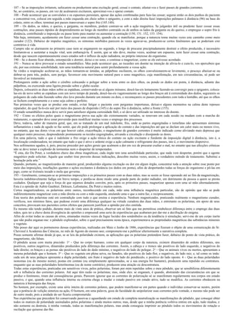 187 – Se as imposições irritarem, sufocarem ou produzirem uma excitação geral, cessai o contato, afastai-vos e fazei passes de grandes correntes.
Se, ao contrário, os passes, em vez de acalmarem excitarem, aproximai-vos e operai contato.
188 – Pode acontecer que as convulsões e os espasmos persistam, apesar das ações combinadas para faze-las cessar; segurai então os dois punhos do paciente
e concentrai-vos, colocai em seguida a mão esquerda em cheio sobre o epigastro, e com a mão direita fazei imposições palmares à distância (96) na base do
crânio, entre os olhos; terminai por passes transversais e sopro frio (145.148).
189 – Os dedos, as mãos, o queixo, a garganta, os membros, podem contrair-se sob a ação magnética. Se julgardes útil ou prudente fazer cessar essas
contrações, atue passes rápidos de desprendimento ao longo do membro contraído ou de ambos os lados da garganta ou do queixo, e empregue o sopro frio à
distância, contribuindo a imposição ou passe lento para manter ou aumentar a contração (150, 151. 152, 153. 154).
Não haja, entretanto, açodamento em fazer cessar uma contração, quando ela se manifestar, porque a natureza toma muitas vezes este caminho como meio
curador (122). Debaixo do impulso magnético, os sintomas mórbidos parecem às vezes agravar-se, produzem-se certos fenômenos que se poderiam crer
contrários à vida.
Cumpre não se alarmarem no primeiro caso nem se enganarem no segundo, e longe de procurar precipitadamente destruir o efeito produzido, é necessário
limitarem-se a sustentar a reação vital, sem embaraçá-la. É assim, que se não deve, muitas vezes, acalmar um espasmo, nem fazer cessar uma contração,
desde que nascem espontaneamente esses estados sob o influxo da ação radiadora, no próprio interesse do organismo.
190 – Se o doente ficar abatido, entorpecido e dormir, deixe-o no sono, e continue a magnetizar, como se ele estivesse acordado.
191 – Nunca se deve provocar o estado sonambúlico. Mas pode acontecer que, ao tocardes um doente na intenção de alivia-lo e cura-lo, vos apercebeis que
ele, por sua extrema sensibilidade, tem uma tendência natural para sentir profundamente a vossa ação.
Se virdes a respiração acelerar-se, as mãos tornarem-se úmidas, as pálpebras oscilarem, os olhos convulsionarem-se levemente, o pescoço abaixar-se ou
dobrar-se para trás, podeis, sem perigo, favorecer este movimento natural para o sono magnético, cuja manifestação, em tais circunstâncias, só pode ser
favorável ao tratamento.
Prolongareis então a ação sobre o cérebro colocando o polegar sobre a testa entre os dois olhos, ou pondo os dedos em ponta, à distância, adiante das
pálpebras, ou exercendo uma ligeira pressão sobre o globo ocular.
Depois, colocareis as duas mãos sobre as espáduas, conservando-as ai alguns minutos; descê-las-eis lentamente fazendo-as convergir para o epigastro, coloca-
las-eis de novo sobre as espáduas com um novo tempo de parada, descê-las-eis vagarosamente ao longo dos braços até à extremidade dos dedos, segurareis os
polegares de cada mão fazendo sobre eles leve pressão durante um minuto ou dois, e recomeçareis os passes precedentes com toda a lentidão, até que os olhos
se fechem completamente e o sono seja calmo e perfeito.
Nas primeiras vezes que se produz este estado, evitai fatigar o paciente com perguntas importunas, deixai-o alguns momentos na calma deste repouso
reparador, do qual fa-lo-eis sair por meio dos passes de dispersão (145) e do sopro frio à distância, sobre a fronte (155).
O estado sonambúlico nunca deve servir para satisfazer alguma curiosidade fútil, e só deve ser utilizado no interesse do doente.
192 – Como os efeitos pelos quais o magnetismo prova sua ação são extremamente variados, se renovam em cada sessão ou mudam com a marcha do
tratamento, o operador deve estar prevenido para modificar muitas vezes o emprego dos processos.
Deve, todavia, saber de maneira geral, que, em se tratando de um mal indolente, frio, onde as partes engorgitadas e tumefatas não apresentam sintomas
inflamatórios e nada de agudo se faz sentir, que ele pode prolongar a aplicação do contato e das imposições até que se declare um calor mais ou menos vivo,
no entanto, que nas dores vivas em que houver calor, exacerbação, o magnetismo de grandes correntes é muito indicado como aliviando mais depressa que
qualquer outro processo, desprendendo prontamente os tecidos engorgitados, ativando a circulação e dissipando as dores.
Em uma palavra, tudo o que é indolente e frio exige a ação tônica do contato ou ação excitante e fundente da imposição digital à distância, isto é, a
localização condensadora; no entanto que tudo o que é ativo e ardente exige a ação calmante e refrigerante dos passes, isto é, o movimento dispersivo.
Nos sofrimentos agudos, é, pois, preciso proceder por ações gerais que acalmem a dor em vez de procurar exaltar o mal, no entanto que nas afecções crônicas
não se deve temer a explosão de tormentas nem o despertar de tempestades.
“É esta, diz Du Potet, a verdadeira chave das obras magnéticas; cada órgão tem uma sensibilidade particular, que nada vem despertar, porém que o agente
magnético pode solicitar. Aquele que souber tirar proveito dessas indicações, descobre muitas vezes, assim, o verdadeiro método de tratamento. Substitui a
hesitação pela arte.”
Quando, portanto, ao magnetizardes de maneira geral, produzirdes alguma excitação ou dor em algum órgão, concentrai toda a atenção sobre esse ponto por
meio das imposições, insuflações quentes e ações excitantes à distância (os dedos em ponta), afim de despertardes todas as forças do organismo e pô-las em
jogo, como se tivésseis tocado a mola que governa.
193 – Geralmente, começam-se as primeiras imposições e os primeiros passes com as duas mãos; mas se assim se fosse operando até ao fim da magnetização,
haveria indubitavelmente fadiga em breve tempo, e perdia-se deste modo uma grande parte do poder radiador, em detrimento da pessoa a quem se presta
cuidados. Qualquer que seja a força de que sejamos dotados convém, pois, após os primeiros passes, magnetizar apenas com uma só mão alternadamente.
Esta é a opinião de Aubin Gauthier, Deleuze, Lafontaine, Du Potet e muitos outros.
Certos magnetizadores, os polaristas entre outros, reconhecendo em cada, mão uma influência magnética particular, são de opinião que não se pode
indiferentemente magnetizar com a mão direita ou com a mão esquerda, anulando uma o que a outra faz, e reciprocamente.
Esta teoria dos polaristas está em contradição com tudo o que ensina a experiência. Nenhum magnetizador, praticando realmente o magnetismo curador,
verificou, nos mínimos fatos, que pudesse existir uma diferença qualquer na virtude curadora das duas mãos, e entretanto os polaristas, em apoio de seus
conceitos, provocam nos pacientes certos efeitos que parecem justificar a opinião por eles emitida.
Eu mesmo não tendo podido, durante mais de vinte anos de prática, observar um só fato que me permitisse estabelecer diferença entre o emprego das duas
mãos, quis ter a chave desta divergência de opiniões e empreendi uma serie de experiências que acabaram por dar-me a decifração do enigma.
Afim de evitar todas as causas de erros, emanadas muitas vezes da fugaz lucidez dos sonâmbulos ou da tendência à simulação, servi-me de um corpo inerte
que não podia enganar-me: o pêndulo explorador, sobre o qual precisamente nesta época, experimentava as propriedades magnéticas das substâncias minerais
e vegetais.
Não posso dar aqui os pormenores dessas experiências, realizadas em Maio e Junho de 1886, experiências que fizeram o objeto de uma comunicação do Sr.
Chevreul à Academia das Ciências, no mês de Agosto do mesmo ano; comprometo-me a publicar ulteriormente a narrativa completa.
Posso somente afirmar desde já que, se as leis da polaridade existem, as aplicações que os polaristas pretendem fazer, debaixo do ponto de vista prático, do
magnetismo, são falsas.
O pêndulo acusa com muita precisão: 1 o – Que no corpo humano, como em qualquer corpo da natureza, existem dinamides de ordens diferentes, uns
positivos, outros negativos, dinamides produzidos pela diferença das correntes. Assim, a cabeça e o tronco são positivos do lado esquerdo, e negativos do
lado direito; os braços e as pernas são positivos do lado do dedo mínimo, e negativos do lado do polegar. 2 o – Que os animais vivos ou mortos, apresentam a
mesma polaridade que o homem. 3o – Que os vegetais em plena seiva, ou fanados, são positivos do lado flor, e negativos, do lado raiz; e, tal como os imãs:
cada um de seus pedaços apresenta a dupla polaridade; um fruto é negativo do lado do pendúculo, e positivo do lado oposto. 4 – Que as duas polaridades
isonomas (ou do mesmo nome), postas em contato (ou simplesmente aproximadas, se a sua energia for bastante), produzem uma repulsão ou contratura.
enquanto que as suas polaridades heterônomas (ou de nome contrário), produzem uma atração ou descontratura.
Todas estas experiências, praticadas em sensitivos vivos, pelos polaristas, foram por mim repetidas sobre o meu pêndulo, que se sensibilizou diferentemente
sob a influência das correntes polares. Até aqui têm razão os polaristas; mas, onde eles: se enganam, é quando, abstraindo das circunstâncias em que se
produz o fenômeno, tiram daí conseqüências gerais. Parecem ignorar que as correntes de polarização só se manifestam regularmente nos corpos em estado
passivo, e que, quando uma influência interna ou externa chega a mudar o estado passivo em estado ativo, tudo se modifica. As correntes obedecem na
natureza à hierarquia das forças.
No homem, por exemplo, existe uma série inteira de correntes polares, que podem manifestar-se em partes quando o indivíduo conservar-se neutro, porém
que a potência de volição sintetiza na ação, O homem, em uma palavra, goza da faculdade de unipolarizar suas correntes pela vontade, e mesmo não pode ser
de outro modo, pois a unidade do ser ficaria comprometida:
Nas experiências que precedem foi conservando passivas e aguardando em estado de completa neutralização as manifestações do pêndulo, que consegui obter
todos os matizes de polaridade assinalados pelos polaristas e ainda muitos outros; mas, desde que a minha potência volitiva entrou em ação, tudo mudou, e
não somente eu destruía, à minha vontade, todas as manifestações polares, mas ainda conseguia imprimir ao pêndulo todos os movimentos de rotação e
oscilação que quisesse dar-lhe.
 