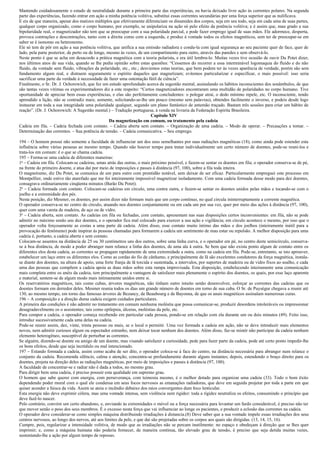 Mantendo cuidadosamente o estado de neutralidade durante a primeira parte das experiências, eu havia deixado livre ação às correntes polares. Na segunda
parte das experiências, fazendo entrar em ação a minha potência volitiva, substitui essas correntes secundárias por uma força superior que as nulificava.
E eis de que maneira, apesar dos matizes múltiplos que efetivamente diferenciam os dinamides dos corpos, seja em seu todo, seja em cada uma de suas partes,
qualquer corpo organizado, como o corpo humano, por exemplo, se unipolariza na ação só pelo efeito da potência volitiva; e é assim que, mau grado a sua
bipolaridade real, o magnetizador não tem que se preocupar com a sua polaridade parcial, e pode fazer emprego igual de suas mãos. Ele adormece, desperta,
provoca contrações e descontrações, tanto com a direita como com a esquerda, e produz à vontade todos os efeitos magnéticos, sem ter de preocupar-se em
saber se é isonomo ou heteronomo.
Ele só tem de pôr em ação a sua potência volitiva, que unifica a sua emissão radiadora e condu-la com igual segurança ao seu paciente quer de face, quer de
lado, pela parte posterior, de perto ou de longe, mesmo às vezes, de um compartimento para outro, através das paredes e sem observá-lo.
Neste ponto é que se acha em desacordo a prática magnética com a teoria polarista, e era útil lembra-lo. Muitas vezes tive ocasião de ouvir Du Potet dizer,
nos últimos anos de sua vida, quando se lhe pedia opinião sobre estas questões: “Cessemos do recorrer a essa interminável logomaquia do fluido e do não
fluido, da vontade sem fluido, vibrações da polaridade, etc., etc.; desviemos estas teorias, que bem podem ter às vezes aparência de verdade, porém são sem
fundamento algum real, e distraem seguramente o espírito daqueles que magnetizam; evitemos particularizar e especificar, o mais possível: isso seria
sacrificar uma parte da verdade à necessidade de fazer uma ostentação fútil de ciência”.
Finalmente, o Sr. Dr. J. Ochorowich, que fez um estudo aprofundado acerca da sugestão mental, assinalando os hábitos inconscientes dos sonâmbulos, de que
são tantas vezes vitimas os experimentadores diz a este respeito: “Certos magnetizadores encontraram uma multidão de polaridades no corpo humano. Tive
oportunidade de apreciar bem essas experiências, e elas são perfeitamente concludentes: o polegar atrai, o dedo mínimo repele, etc. O inconsciente, tendo
aprendido a lição, não se contradiz mais; somente, solicitando-se-lhe um pouco (mesmo sem palavras), obtendes facilmente o inverso, e podeis desde logo
instaurar em toda a sua integridade uma polaridade qualquer, segundo um plano fantástico de antemão traçado. Bastam três sessões para criar um hábito de
reação”. (Dr. J. Ochorowich: A Sugestão mental.) – Tradução portuguesa, à venda na livraria da Federação Espirita Brasileira.
                                                                         Capítulo XIV
                                                   Da magnetização em comum, ou tratamento pela cadeia
Cadeia em fila. – Cadeia fechada com contato. – Cadeia aberta sem contato. – Organização de uma cadeia. – Modo de operar. – Precauções a tomar. –
Determinação das correntes. – Sua potência de tensão. – Cadeia comunicativa. – Seu emprego.

194 – O homem possui não somente a faculdade de influenciar um dos seus semelhantes por suas radiações magnéticas (18), como ainda pode estender esta
influência sobre várias pessoas ao mesmo tempo. Quando não houver tempo para tratar individualmente um certo número de doentes, pode-se reuni-los e
trata-los em comum: é o que se chama cadeia.
195 – Forma-se uma cadeia de diferentes maneiras:
1a – Cadeia em fila. Colocam-se cadeiras, umas atrás das outras, o mais próximo possível, e fazem-se sentar os doentes em fila; o operador conserva-se de pé,
na frente do primeiro doente, e atua daí por meio de imposições e passes à distância (97, 100), sobre a fila toda inteira.
O magnetismo, diz Du Potet, se comunica de um para outro com prontidão notável, sem deixar de ser eficaz. Particularmente empreguei este processo em
Montpellier, onde estive tão atarefado que me foi inteiramente impossível magnetizar isoladamente. Com uma cadeia formada desse modo para dez doentes,
consagrava ordinariamente cinqüenta minutos (Barão Du Potet).
2o – Cadeia formada com contato. Colocam-se cadeiras em círculo, uma contra outra, e fazem-se sentar os doentes unidos pelas mãos e tocando-se com o
joelho e a extremidade dos pés.
Nesta posição, diz Mesmer, os doentes, por assim dizer não formam mais que um corpo contínuo, no qual circula ininterruptamente a corrente magnética.
O operador conserva-se no centro do círculo, atuando nos doentes conjuntamente ou em cada um por sua vez, quer por meio das ações à distância (97, 100),
quer com uma vareta de madeira, de aço ou de vidro.
3o – Cadeia aberta, sem contato. As cadeias em fila ou fechadas, com contato, apresentam nas suas disposições certos inconvenientes: em fila, não se pode
admitir no máximo senão uns dez doentes, e o operador fica mal colocado para exercer a sua ação e vigilância; em círculo acontece o mesmo, por isso que o
operador volta forçosamente as costas a uma parte dá cadeia. Além disso, esse contato muito íntimo das mãos e dos joelhos (inteiramente inútil para a
provocação do fenômeno) pode inspirar ás pessoas chamadas para formarem a cadeia um sentimento de mau estar ou repulsão. A melhor disposição para uma
cadeia é, portanto, a cadeia aberta e sem contato.
Colocam-se assentos na distância de 25 ou 30 centímetros uns dos outros, sobre uma linha curva, e o operador em pé, no centro deste semicírculo, conserva-
se à boa distância, de modo a poder abranger num relance a linha dos doentes, de uma ala à outra. Se bem que não exista ponto algum de contato entre os
diferentes elos desta cadeia, as correntes se propagam rapidamente de uma extremidade a outra, como na cadeia em fila. Pode-se, entretanto, se isto aprouver,
estabelecer um laço entre os diferentes elos. Como as cordas do fio de cânhamo, e principalmente de lã são excelentes condutores da força magnética, instala-
se diante dos doentes, na altura de apoio, uma forte franja de lã torcida e sustentada, a intervalos, por suportes de madeira ou de vidro fixos ao soalho, e cada
uma das pessoas que compõem a cadeia apoia as duas mãos sobre esta rampa improvisada. Esta disposição, estabelecendo inteiramente uma comunicação
mais completa entre os anéis da cadeia, tem principalmente a vantagem de satisfazer mais plenamente o espírito dos doentes, os quais, por esse laço aparente
e material, sentem-se de algum modo mais intimamente unidos entre si.
Os reservatórios magnéticos, tais como cubas, árvores magnéticas, não tinham outro intuito senão desenvolver, esforçar as correntes das cadeias que os
doentes formam em derredor deles. Mesmer reunia todos os dias um grande número de doentes em torno de sua cuba. O Sr. de Puységur chegava a reunir até
130, ao mesmo tempo, em torno das famosas árvores de Bezancy, de Beaubourg e de Bayonna, de que os anais magnéticos assinalam numerosas curas.
196 – A composição e a direção duma cadeia exigem cuidados particulares.
A primeira das condições é não admitir no tratamento em comum nenhuma moléstia que possa comunicar-se, produzir desordens intoleráveis ou impressionar
desagradavelmente os o assistentes; tais como epilepsia, úlceras, moléstias da pele, etc.
Para compor a cadeia, o operador começa recebendo em particular cada pessoa, pondo-se em relação com ela durante um ou dois minutos (49). Feito isso,
introduz sucessivamente cada uma delas na cadeia.
Pode-se reunir assim, dez, vinte, trinta pessoas ou mais, se o local o permitir. Uma vez formada a cadeia em ação, não se deve introduzir mais elementos
novos, nem admitir curiosos algum ou espectador estranho, nem deixar tocar nenhum dos doentes. Além disso, faz-se mistér não participar da cadeia nenhum
elemento heterogêneo, susceptível de perturbar as correntes.
Se alguém, dizendo-se doente ou amigo de um doente, mas visando satisfazer a curiosidade, pede para fazer parte da cadeia, pode até certo ponto impedir-lhe
os bons efeitos, desde que seja incrédulo ou mal intencionado.
197 – Estando formada a cadeia, assim como acaba de ser dito, o operador coloca-se à face do centro, na distância necessária para abranger num relance o
conjunto da cadeia. Recomenda silêncio, calma e atenção, concentra-se profundamente durante alguns instantes; depois, estendendo o braço direito para os
doentes, projeta na direção deles as radiações magnéticas, por meio de imposições e passes à distância (97, 100).
A faculdade de concentrar-se e radiar não é dada a todos, no mesmo grau.
Para dirigir bem uma cadeia, é preciso possuir esta qualidade em supremo grau.
O homem que sabe querer com energia, com perseverança, com teimosia mesmo, é o melhor dotado para organizar uma cadeia (33). Todo o bom êxito
dependendo poder moral com o qual ele condensa em seus focos nervosos as emanações radiadoras, que deve em seguida projetar por toda a parte em que
quiser acender a faisca da vida. Assim se ateia o incêndio debaixo dos raios convergentes dum foco lenticular.
Esta energia não deve exprimir cólera, mas uma vontade intensa, sem violência nem rigidez: toda a rigidez neutraliza os efeitos, consumindo o princípio que
deve fazê-lo nascer.
Pelo contrário, convém um certo abandono, e, enviando às extremidades o móvel ou a força necessária para levantar um fardo considerável, é preciso não ter
que mover senão o peso dos seus membros. É o excesso nesta força que vai influenciar ao longe os pacientes, e produzir a eclosão das correntes na cadeia.
O operador deve considerar-se como simples máquina distribuindo irradiações à distancia.(8) Deve saber que a sua vontade impele essas irradiações dos seus
centros nervosos, ao longo dos nervos, até aos limites da pele, e que dai são projetadas sobre os corpos aos quais são dirigidas. (13, 14, 15, 16).
Cumpre, pois, regularizar a intensidade volitiva, de modo que as irradiações não se percam inutilmente: no espaço e obedeçam á direção que se lhes quer
imprimir; e, como a máquina humana não poderia fornecer, de maneira continua, tão elevado grau de tensão, é preciso que seja detida muitas vezes,
sustentando-lhe a ação por algum tempo de repouso.
 