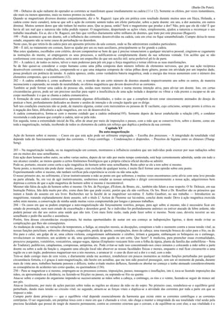 (Barão Du Potet).
198 – Debaixo da ação radiante do operador as correntes se manifestam quase imediatamente na cadeia (11 e 12). Somente os efeitos, por vezes instantâneos,
são mais ou menos aparentes, mais ou menos prontos ou tardios.
Quando se magnetizam diversos doentes conjuntamente, diz o Sr. Ragazzi: (que pôs em prática com resultado durante muitos anos em Haya, Holanda, a
cadeia como meio curador), nota-se que sob a ação da corrente sentem todos um efeito particular, sobre a parte doente: em uns, a dor aumenta; em outros
diminui. Muitos sentem dores que não tinham há muitos anos. Que se passa, então? Será o magnetismo que produz a dor? Não, pois que ele dá vida! É que
havia ali um mal que a natureza não tinha podido reparar. O magnetismo, despertando as ações vitais, simplesmente, ajudou a natureza a recomeçar o seu
trabalho inacabado. Eis ai, diz o Sr. Ragazzi, um fato que verifico diariamente sobre milhares de doentes, que trato por este processo (Ragazzi).
199 – Pode acontecer que um doente, sob a influência das correntes desenvolvidas na cadeia, caia em crise ou fique sonambulizado. Cumpre deixa-lo nesse
estado, enquanto não se torne causa de perturbação ou desordem.
Neste caso, há que retira-lo da cadeia para um aposento próximo da sala comum, onde se lhe administram cuidados particulares.
200 – É útil, no tratamento em comum, fazer-se ajudar por um ou mais auxiliares, principalmente se for grande a cadeia.
Mas estes ajudantes, escolhidos com critério, devem compenetrar-se bem de que é preciso renunciarem a qualquer iniciativa pessoal, cingirem-se cegamente
às instruções do mestre, só empregarem os seus processos, a nulificarem-se completamente diante da sua soberana vontade. Um acólito que se não
conformasse com essas regras absolutas, seria antes um empecilho do que um auxilio útil; seria preferível pô-lo de parte.
201 – A cadeia é, de todos os meios, talvez o mais poderoso para pôr em jogo a força magnética e tornar efetivas as suas manifestações.
Se de fato quiser-se considerar o corpo humano como uma pilha composta dum número infinito de elementos nervosos, que por sua ação recíproca
desenvolvem correntes e radiações, compreende-se o que uma máquina composta de várias pilhas deste gênero, postas em atividade por um impulso dado,
possa produzir em potência de tensão. A cadeia aparece, então, como verdadeira bateria magnética, onde a energia das trocas aumentam com o número dos
elementos compostos, que a constituem (12).
202 – A cadeia ordinária é, como acabamos de ver, a reunião de um certo número de doentes atuando respectivamente uns sobre os outros, de maneira
inconsciente e esperando, no estado de neutralidade, os efeitos magnéticos que devem desenvolver as correntes.
Também se pode formar uma cadeia de pessoas sãs, unidas num mesmo intuito e numa mesma intenção ativa, para aliviar um doente. Isto, em certas
circunstâncias graves, pode ser um precioso auxiliar para suprir a insuficiência de uma ação isolada e despertar ou vibrar a vida prestes a escapar-se de um
corpo moribundo: é o que se chama a cadeia comunicativa.
A formação de uma cadeia comunicativa apresenta algumas dificuldades, e todos os que a compõem devem estar sinceramente animados do desejo de
praticar o bem, profundamente dedicados ao doente e unidos de intenção e de coração àquele que os dirige.
Sob tais condições essenciais não se pode, de maneira alguma, contar com mercenários ou pessoas de fé vacilante, cujo ceticismo, sempre pronto à critica ou
à negação dos fatos, dificultaria a ação magnética, em vez de desenvolvê-la.
A cadeia comunicativa, forma-se com o mesmo cuidado que a cadeia ordinária(195). Somente depois de haver estabelecido a relação (49), o condutor
recomenda a cada pessoa que compõe a cadeia, unir-se pela mão.
Em seguida, toma a extremidade inicial da fila, afim de atuar por meio de imposições e passes, com a mão que se conserva livre, sobre o doente, como em
toda a magnetização, isolada, recebendo de todos os elementos da cadeia um reforço que duplica a potência da sua corrente.
                                                                          Capítulo XV
                                                                     Da auto-magnetização
Ação do homem sobre si mesmo. – Casos em que esta ação pode ser utilmente empregada. – Escolha dos processos. – A integridade da tonalidade vital
depende toda do funcionamento regular das correntes. – Força centrífuga. – Condensações e dispersões. – Preceitos de higiene entre os chineses (Thang-
Seng).

203 – Na magnetização isolada, ou na magnetização em comum, mostramos a influência curadora que um indivíduo pode exercer por suas radiações sobre
um ou muitos dos seus semelhantes.
Esta ação dum homem sobre outro, ou sobre varias outros, depois de ter sido por muito tempo contestada, está hoje correntemente admitida, senão em todo o
seu alcance curador, ao menos quanto a certos fenômenos fisiológicos que a própria ciência oficial decidiu-se admitir.
Pode-se, portanto, encarar como certa a ação magnética do homem sobre seus semelhantes. Resta saber se ele a tem sobre si mesmo.
Neste ponto, a incerteza não pode durar muito, porque, com exclusão de qualquer teoria, é muito fácil formar uma opinião sobre este ponto.
Experimentando sobre si mesmo, não tardará verificar pela experiência se existe ou não uma ação.
O nosso primeiro ato, no sofrimento, é levar instintivamente a mão ao ponto em que sofremos; e muitas vezes encontramos certo alívio com uma leve pressão
na parte afetada. Se, em vez de agir instintivamente, soubermos estudar as nossas sensações e dirigir convenientemente a nossa ação, adquiriremos bem
depressa a certeza de que a ação magnética do homem sobre si mesmo é incontestável.
Mesmer não falou da ação do homem sobre si mesmo. Os Srs. de Puységur, d'Eslom, de Bruno, etc., também não falam a esse respeito. O Sr. Deleuze, em sua
Instrução Prática, fala dela muito por alto, como dum fato que pode existir, porém que ele não verificou. Os Srs. Birot e Dr. Rouillier são os primeiros que
tratam a fundo do assunto em seu livro: Recherches sur la faculté de se magnétiser soi-même. E Aubin Gauthier, no seu trabalho — Introduction au
magnétisme, tratando explanadamente deste assunto, sob o título L' Action de l'homme sur lui-même, conclui deste modo: Devo à ação magnética exercida
sobre mim mesmo, a conservação de minha saúde muitas vezes comprometida por longos e penosos trabalhos.
204 – Os casos em que se podem empregar a auto-magnetização são forçosamente restritos, porque, para agir sobre si mesmo, não é necessário ficar em
estado de prostração, nem num estado de exacerbação e desordem geral. Se o indivíduo for profundamente anêmico ou estiver atacado de febre ardente, não
poderá pensar em dar aos outros uma saúde que não tem. Com mais forte razão, nada pode fazer sobre si mesmo. Neste caso, deveria recorrer ao seu
semelhante e pedir-lhe auxílio e assistência.
Porém, fora dessas circunstâncias excepcionais, há muitas oportunidades de sustar em seu começo as indisposições ligeiras, e deste modo evitar as
complicações que lhes são conseqüentes.
As mudanças de estação, as variações de temperatura, a fadiga, as emoções morais, as decepções, conspiram a todo o momento contra a nossa tensão vital; as
nossas funções periclitam; sobrevêm obstruções, congestões, perda de apetite, constipações, dores de cabeça; uma transição brusca do calor para o frio, ou do
frio para o calor, um golpe de ar, uma cólera violenta, congestionam subitamente o cérebro, irritam a garganta, embaraçam os brônquios ou o estômago,
revolucionam os intestinos; um acidente se dá, uma queimadura, uma queda ou um corte. Que fazer? A medicina, para preencher essas eventualidades,
prescreve purgantes, vomitórios, vesicatórios, sangue-sugas, tápsias (Emplastro vesicante feito com a folha da tápsia, planta da família das umbelíferas – Nota
do Tradutor), pedilúvios, cataplasmas, compressas, antipirina, etc. Pode evitar-se tudo isso concentrando-nos cinco minutos e colocando a mão sobre a parte
doente ou sobre a sede da função e, enquanto uma afecção local não absorver as nossas faculdades físicas e morais, enquanto o mal ficar circunscrito a uma
região ou a um órgão, poderemos magnetizar-nos a nós mesmos, e arrancar (é o caso de dizer-se) a dor e o mal, com a mão.
Tem-se dado comigo mais de cem vezes, e diariamente ainda me acontece, restabelecer em poucos momentos as minhas funções perturbadas por qualquer
circunstância fortuita, e é graças à auto-magnetização, não hesito em acreditar, que me tem sido possível prosseguir, sem um só momento de parada, durante
mais de vinte anos, trabalhos bastante penosos e difíceis; tenho evitado muitos defluxos, fazendo-os abortar no começo e tenho atenuado consideravelmente
as conseqüências de acidentes tais como quedas, ou queimaduras (136).
250 – Para se magnetizar a si mesmo, empregam-se os processos comuns; imposições, passes, massagens e insuflações, isto é, toca-se fazendo imposições das
mãos, ou apresentando-as à distância, ou fazendo-se fricções ou passes, ou soprando-se frio ou quente.
Atua-se sobre o conjunto do organismo impondo-se sucessivamente as mãos sobre a cabeça, o estômago, os rins e o ventre, fazendo-se seguir do tronco até
aos pés.
Atua-se localmente, por meio de ações parciais sobre todas as regiões ao alcance da mão ou do sopro. No primeiro caso, restabelece-se o equilíbrio geral
perturbado, dando mais tensão ao circuito vital; no segundo, atraem-se as forças vitais e duplica-se a atividade das correntes por toda a parte em que se
impuser a mão.
Cumpre partir deste princípio — que o equilíbrio vital depende essencialmente da harmonia que existe entre as correntes centrífugas e as correntes
centrípetas. O ser organizado, em perpétua troca com o meio em que é chamado a viver, não chega a manter a integridade da sua tonalidade vital senão pela
preciosa faculdade que possui de reagir de maneira permanente, contra as correntes externas que o cercam, e de equilibrar-se com elas; a sua vitalidade é o
 