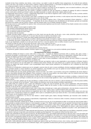 resultado de duas forças contrárias, uma interna, a outra externa; a sua saúde é o ponto de equilíbrio destes antagonismos; ele recebe do meio ambiente,
restitui a este meio o que recebeu; em outros termos, condensa e dispersa, alternativamente; e o movimento de dispersão ativa o de condensação, é a despesa
ou o estrago que prepara a receita ou a reparação; e é assim que a morte entretém o fogo da vida.
Pode pois dizer-se, “quem dá, recebe”, e eis de que modo, longe de esgotar as suas forças no ato de magnetizar, como era natural acreditar-se, retira, pelo
contrário, desse ato, um grande benefício para si mesmo, ativando em si a dupla corrente da vida.
É sobre este princípio de perpétua troca, que constitui o equilíbrio oscilatório da vida, que repousam as vantagens do emprego da cadeia no tratamento
comum; existe entre os doentes que formam a cadeia, uma dupla transmissão: ao receber, cada um dá, e dando, cada um recebe.
Na magnetização direta acontece o mesmo: o magnetizador dispersando os seus eflúvios magnéticos sobre o doente, ativa por este fato a corrente contrária,
ou a condensação e recupera, assim, na proporção do que dá.
Esta maneira de considerar a vida do homem; como sendo o resultado de um jogo regular das correntes, se acha expressa numa obra chinesa, que data do
XVII século; o Thang-Send ou a Arte de proporcionar para si uma vida sã e longa.
O autor deste livro distingue, no homem três espécies de forças a que chama os espíritos vitais: o Tsing, que corresponde às forças vegetativas, — o Ki às
forças animais, — e o Chin, às forças espirituais. — É importante, diz ele, não se dissiparem estes três princípios da vida humana, quer pelo uso imoderado
dos prazeres dos sentidos, quer por esforços violentos, quer por emoções muito vivas ou grande contenção de espírito.
Ele dá, para conservar o justo equilíbrio dos espíritos vitais, certas prescrições higiênicas, que devem pôr o homem em boa relação constante com as correntes
externas. São as seguintes:
— Sêde sóbrio; qualquer excesso esgota os espíritos vitais.
— Não caminheis ininterruptamente durante muito tempo.
— Não vos conserveis horas inteiras de pé e imóvel.
— Não vos demoreis sentado por muito tempo.
— Não durmais além do necessário.
— Quando estiverdes despido e prestes a recolher-vos ao leito, tomai com uma das mãos, um dos pés, e com a outra, atritai-lhe a planta com força, de
maneira a convergir para ali um grande calor. É um meio eficaz de ativar os espíritos vitais durante o sono.
— Uma vez no leito, adormecei o coração, para repelir qualquer pensamento que pudesse desviar o sono.
— Deitai-vos do lado direito, dobrai um pouco os joelhos e adormecei nessa posição; ela impede os espíritos vitais de se dissiparem durante o sono.
— Ao dormirdes, não tomeis a atitude dum mor- to, isto é. não vos deiteis de costas nem conserveis os braços cruzados sobre o peito.
Cada vez que despertardes, estendei-vos no leito para tornar mais livre o curso dos espíritos vitais ou melhor, levantai-vos por um momento e fazei duas ou
três fricções ao longo do corpo, do alto do peito até aos pés e sobre os rins, e deitai-vos de novo.
— Levantando-vos, quando tiverdes despertado, fazei com a mão várias fricções sobre o peito na região do coração.
Evitai cuidadosamente o ar encanado, como se fôra uma flexada.
No inverno, evitai o calor excessivo, e no estio não procureis a extrema, frescura.
— Na primavera, quando a natureza trabalha e fermenta, regulai-vos por ela, e entregai-vos a um exercício moderado, porem freqüente.
                                                                            Capítulo XVI
                                                          Da magnetização dos animais e das plantas
A influência radiadora do homem se exerce sobre todos os seres vivos. – Exemplos da influência do homem sobre os animais, cães, gatos, cavalos. –
Sentimento de gratidão e reconhecimento nos animais, sua sensibilidade magnética. – Experiências públicas do magnetizador Lafontaine sobre um leão. –
Exemplos da influência do homem sobre as plantas. – Experiências sobre o desenvolvimento das flores, dos frutos, dos bulbos de tulipas.
206 – Vimos (194 e 203) que a nossa influência radiadora se exerce sobre os nossos semelhantes e sobre nós mesmos, mas não se detém ai a nossa ação
magnética; ela se estende igualmente aos animais e às plantas (16).
Haurindo as nossas correntes a sua origem na grande corrente universal, que imprime a todos os seres organizados os seus princípios vivificantes, fazendo a
unidade vital da natureza com que tudo palpite sob a influência duma mesma vibração, não é para admirar que os espíritos vitais dos animais e das plantas
recebam um impulso das nossas correntes e que as propriedades desses corpos possam aumentar-se ou restabelece-se sob a influência da nossa ação
magnética (14 e 16).
Se devemos ser reconhecidos à natureza por nos ter outorgado o precioso dom de curar os nossos semelhantes, devemos igualmente agradecer-lhe por nos
haver permitido estender os nossos benefícios aos animais domésticos, esses humildes servos que nos ajudam em nossos trabalhos diários e cuja afeição
dedicada enche muitas vezes o vácuo dos nossos afetos e a solidão do nosso lar.
Não será também para nós uma grande satisfação poder conservar em todo o seu verdor e viço de beleza, essas joviais companheiras das nossas alegrias e
tristezas, essas plantas delicadas cujas folhagens e flores constituem o ornato dos nossos jardins e dos nossos salões, e que, em virtude de uma nova moda,
ocupam presentemente um lugar tão elevado em nossa vida desde o berço até ao túmulo?
Quando mesmo em nosso coração não encontrássemos ao lado do amor da humanidade, um lugar modesto para os animais e as plantas, o interesse de nossa
bolsa nos exigiria poupar e prolongar a existência dos seres que nos são ao mesmo tempo agradáveis e úteis, e cuja substituição não deixa de trazer-nos uma
despesa, onerosa.
“Aliviar um ser que sofre, qualquer que ele seja, diz Deleuze, é sempre um bem; mas curar os animais é, além do benefício que se lhes faz prestar também,
muitas vezes, um grande serviço aos homens”. Aubin Gauthier cita numerosos casos em que alcançou resultados surpreendentes.
Uma cadela ainda nova acabara de parir e tendo uma inflamação na cabeça, por causa da lactação que não se havia estabelecido, sofria horrivelmente,
apresentando os olhos inchados e quase fechados. Logo no dia seguinte, depois de três sessões, os olhos se abriram perfeitamente e as dores se haviam
acalmado; no fim de três dias, o animal achava-se restabelecido.
Uma outra cachorrinha, que também acabara de parir, tinha a cabeça mais avolumada que o corpo, gania continuamente e não mais dormia: no prazo de três
ou quatro dias manifestou-se uma evacuação extraordinária, cessaram as dores, voltou o sono e o animal recuperou toda a sua alegria.
Os cavalos e as vacas não são menos acessíveis ao magnetismo, que os cães. Aubin Gauthier refere que, numa circunstância crítica, obteve com certa vaca
verdadeiro êxito. O animal havia comido trevo molhado; sabe-se quais as conseqüências graves que trazem este fato: a vaca inchava prodigiosamente e não
havia ali quem, em tal emergência, pudesse socorrê-la.
Aubin prestou-se a magnetiza-la e no fim de vinte minutos o animal expeliu gases; depois, descargas flatulentas, que trouxeram como resultado o
restabelecimento da saúde.
Os gatos, muito amantes de carícias, prestam-se especialmente à magnetização, voltam-se e retorcem-se sobre si mesmos; colocam-se de modo a receberem
melhor a nossa ação, que apreciam imensamente.
Eis um exemplo interessante, relatado pelo Sr. Mialle: Ao entrar um dia em sua casa, ele vê um ajuntamento no pátio: era um gato que caíra do quarto andar e
jazia inanimado na calçada; tentavam chama-lo à vida imergindo-o na água. O Sr. Mialle mandou conduzi-lo ao seu aposento, fricciona-lo bem com esponja
molhada, enxuga-lo, depois do que o estendeu num tapete e o magnetizou; pouco a pouco, o gato volta a si; estende as patas, volta a cabeça, muda de posição;
abre os olhos, fecha-os depois, parecendo aguardar mui tranqüilamente o resultado da operação. O Sr. Mialle duplica de esforços: o gato mexe-se, parece
concitar o seu salvador com repetidos miados, em testemunho da satisfação que experimenta; finalmente, equilibra-se nas patas e corre, aproveitando-se da
porta aberta, que lhe restitui a liberdade.
207 – Os animais doentes possuem um olfato particular para discernirem o que lhes pode fazer bem, e, dando tréguas aos seus hábitos e propensões, prestam-
se facilmente a tudo que se exige deles, para receberem os cuidados que lhes dispensam. Tive ocasião de verificar este fato muitas vezes.
Conheci uma cachorrinha de raça escocesa, de nome Fly, tão detestavelmente brava, que ninguém podia aproximar-se dela sem correr o risco de receber uma
dentada; atordoava com os seus latidos, quando alguém chegava ou partia, e acompanhava-o até à porta com as mesmas demonstrações; ninguém podia fazer-
lhe uma carícia, principalmente quando ela estava no colo da patroa. Este animalzinho veio a cair doente, e como apesar dos seus defeitos, fosse tratada com
muito mimo, a sua indisposição despertou muitos cuidados. Tentei magnetizá-la, afim de acalmar as preocupações da dona, que tinha por ela as ternuras de
mãe; mas, conhecendo a índole do animal, dispus-me a isso com o maior receio.
Foi grande a minha admiração quando, em lugar da recepção que esperava (notei que Fly deixava-se tocar, virar e revirar, como eu julgasse conveniente; e
desde esse momento, dignou-se fazer-me um acolhimento alegre, como se guardasse reconhecimento pelo serviço que lhe havia prestado.
 