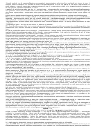 Tive ainda ocasião de tratar de uma cadela felpuda que, em conseqüência da enfermidade dos cachorrinhos, ficará paralítica da parte posterior do tronco. O
veterinário, tendo sido consultado, disse que o mal era incurável, com grande desgosto da sua jovem dona, filha de um bom amigo. Compadeci-me do seu
grande desespero, e empreendi essa cura que, com grande contentamento geral, foi coroada de pleno resultado no fim de algumas semanas, a cadela estava
tão viva, e petulante, como a mais esperta das de sua espécie.
O que houve de particularmente tocante neste fato, foi a maneira pela qual o pobre animal acolhia os meus cuidados: não somente me fazia festa todas as
vezes que me via, como se prestava com boa vontade cômica a tomar todas as posições, que eu julgasse dever dar-lhe, como se compreendesse que eu lhe
trazia a saúde. Quando começou a caminhar por si mesma, vinha exigir a sua sessão, procurando não esquecer o momento em que, como de costume, era
tratada.
Confesso que, por meu lado, tomava tal interesse no tratamento, que teria tido um verdadeiro remorso em faltar para com ela ao meu compromisso tácito.
Efetivamente, experimenta-se uma verdadeira satisfação em magnetizar os animais, porque com eles tem-se imediatamente a prova da ação benéfica do
magnetismo; a plena confiança que mostram esses seres instintivos, anima e induz a levar-lhes auxílio e socorro; não se sofre da parte deles esses movimentos
de dúvida, hesitação e incredulidade encontrados nos homens que, mui freqüentemente, pagam-nos os cuidados com a mais negra ingratidão.
“Curei muitos enfermos, diz Aubin Gauthier; alguns renegaram-me, outros evitaram-me; a gratidão para eles é um fardo; os animais, pelo contrário, são todos
reconhecidos.
“Os irracionais, já Séneca o havia dito, são mais sensíveis aos benefícios que os homens."
208 – Apesar das inúmeras curas obtidas sobre os animais pela ação magnética, certas pessoas atribuindo essas curas a simples coincidências, poderiam ainda
levantar dúvidas acerca da eficácia dessa ação, se numerosas experiências não tivessem desde muito tempo demonstrado que ela é um fato real e puramente
físico.
Em 1843, na sala Valentino, perante mais de 1500 pessoas, o célebre magnetizador Lafontaine deu uma prova evidente e que não podia dar lugar a qualquer
suspeita de fraude. Adormeceu um cão, caçador de lebre, fazendo-o entrar no estado cataléptico. Desde os primeiros passes, houve da parte do público
incrédulo e inclinado à malevolência, uma verdadeira explosão de debiques e vaias.
Chamavam o animal, procuravam desviar-lhe a atenção e impedir que o efeito se produzisse; mas quando viram a cabeça do cão inclinar de lado e o animal
cair rígido como se estivesse morto, a atenção pública tornou-se profunda e o silêncio se restabeleceu na sala.
Diversas pessoas foram chamadas para comprovar o fenômeno: aproximaram-se do cão, enterraram alfinetes na carne, dispararam um tiro de pistola ao seu
ouvido, e ele não se mexeu; era um cadáver, e quando alguns momentos depois, o magnetizador arrancou-o desse estado letárgico, houve uma verdadeira
ovação: a ação magnética sobre os animais manifestava-se a todos, como fato bem real.
Já no ano de 1840, em Tours, e num estabelecimento zoológico fora da cidade, Lafontaine havia feito, com um leão, uma experiência interessante, diante dum
público numeroso: detendo-se junto da jaula, fixou o olhar no animal e o obrigou a fechar os olhos. Quando, depois de vinte minutos de passes à distância,
julgou o sono bastante profundo, abalançou-se com mil precauções a tocar a pata que se achava junto das grades; depois picou-a, e vendo que havia
insensibilidade, levantou-a, tocou em seguida a cabeça do animal, e, finalmente, introduziu a mão na garganta, com grande pasmo das pessoas presentes.
Satisfeito com o que produzira, Lafontaine julgou dever despertar o leão e fez-lhe passes de dispersão. O leão abriu os olhos, levantou-se, sacudiu a juba e
recuperou os seus hábitos, passeando ao longo da jaula.
209 – A ação magnética sobre as plantas não é menos manifesta do que sobre os animais: pode-se cura-las quando estão doentes, apressar-lhes o crescimento
e a florescência; apresentam-se numerosos fatos em apoio do que avançamos.
No ano de 1841, em Caen, Lafontaine possuía dois gerânios, um dos quais cheio de seiva e o outro quase sem vida. Começou a magnetizar este último, que,
não somente recuperou vitalidade, mas acabou por cobrir-se de largas folhas e crescer mais que aquele, que não estava doente.
O Sr. Dr. Picard, horticultor em São Quintino, fez uma série de experiências em enxertos de roseiras.
No dia 5 de Abril, sobre seis enxertos feitos nas mesmas condições, ele abandonou cinco ao seu desenvolvimento natural e magnetizou o sexto; a roseira
magnetizada deu, em 10 de Março seguinte, dois belos rebentos de 40 centímetros, encimados por dez botões, enquanto que os outros tinham apenas rebentos
de 5 a 10 centímetros e os botões estavam longe de despontar.
O enxerto magnetizado produziu de 5 de Abril a 26 de Agosto, em duas florescência, Maio e Julho, dezoito magníficas rosas e forneceu 38 mudas, das quais
muitas deram flores, enquanto que no mesmo período os enxertos não magnetizados só floresceram uma vez, em fins de Junho, e deram ramos que atingiram
apenas um desenvolvimento de 15 a 20 centímetros.
O Sr. Picard experimentou igualmente a ação magnética sobre o desenvolvimento das frutas; escolheu, de um pessegueiro escorado, um ramo onde havia três
pêssegos; magnetizou-os todos os dias por espaço de cinco minutos, e no dia 24 de Agosto estavam em perfeita maturação, havendo atingido um
desenvolvimento de 21, 22 e 24 centímetros de circunferência, quando os outros frutos da árvore só amadureceram em 25 de setembro e atingiram no
máximo 14 ou 15 centímetros.
Tais fatos não precisam de comentários. Eu mesmo tive freqüentes ocasiões de averiguar a benéfica influência que podemos exercer por nossa radiação sobre
as plantas; conservei no meu aposento plantas verdes, fênix ou palmeiras, durante dez ou doze anos, com o mais perfeito viço; tratei no parapeito da minha
janela, de sálvias (plectrantus frucicosus), que atingiram dimensões inteiramente invulgares, produzindo verdadeiros arbustos com mais de 1m,50 de altura e
3 metros de ramagem; não porque as magnetizasse todos os dias mas devido aos meus cuidados constantes. A planta é um ser vivo que exige, do mesmo
modo que o animal e todos os seres da natureza, não somente os elementos necessários à conservação da vitalidade, ar, água, calor, luz, como também
afeição. Sim, a planta, tal como o próprio animal, não se apraz na solidão: carece de quem a cuide, de quem a toque e se ocupe dela; vive em grande escala
das nossas emanações radiadoras, e na maioria dos casos morre no abandono e no isolamento, quando a arrancamos do seu estado natural, por isso que a não
associamos suficientemente à intimidade do nosso lar.
Pode-se bem fazer uma idéia do efeito produzido por nossa ação radiadora sobre as plantas, atuando em bulbos de tulipas e de jacintos.
Magnetizando todos os dias, por espaço de cinco ou dez minutos, a água dos vasos em que mergulham as raízes desses tubérculos consegue-se dar à sua seiva
uma tal energia vital, que haste e flor tomam, em pouco tempo, aparências extraordinárias. Um amigo tinha sobre a lareira dois bulbos de jacintos cor de rosa,
que acabavam apenas de germinar e estavam em grau de igualdade no desenvolvimento; fizemos a experiência de magnetizar um, deixando que o outro se
desenvolvesse livremente. A planta magnetizada excedeu muito a sua companheira e atingiu altura de mais cinqüenta centímetros. Para evitar que a flor não
fizesse cair o vaso, fomos obrigados a dar-lhe um ponto de apoio sobre o espelho da lareira.
Este singular resultado, que comuniquei a um amigo, empregado numa repartição ministerial, induziu-o a repetir a experiência: trouxe bulbos de jacintos para
o escritório e começou a magnetiza-los.
Muitos dos seus companheiros imitaram-no. Em poucos dias, o campo de experiência alargou-se, e a referida repartição (que não era a de agricultura) tornou-
se, em breve, uma sucursal das estufas da cidade; em todos os escritórios entregaram-se os empregados à cultura do bulbo de tulipa.
210 – Não seria demasiado insistirmos sobre os numerosos fatos que acabamos de citar; porque, fornecendo-nos a prova da ação real do homem sobre os
animais e as plantas, demonstram bem que essa ação puramente dinâmica e física depende da faculdade natural que o homem possui de regular, condensar, e
projetar por seu poder de volição as suas radiações magnéticas ou nêuricas, sobre todos os corpos que o rodeiam e de modificar-lhes as correntes. (24).
Além disso, mostra-nos a unidade do princípio universal que une na natureza todos os corpos entre si.
                                                                         Capítulo XVII
                       Da magnetização dos corpos inertes e dos acessórios que se podem empregar para as magnetizações indiretas
Unidade do principio universal que une todos os corpos entre si. – Falsa idéia da inércia, seriação e diferenciações do movimento. – A inércia é uma
resistência, e por conseguinte uma força. – Todos os corpos são condensadores de movimento. – Efeito produzido pela magnetização sobre os corpos. – Água
magnetizada. – Processos para magnetizar um copo de água, uma garrafa, um banho. – Efeitos da água magnetizada. – Vidro magnetizado: O vidro possui
propriedades especiais de condensação. – Processos para magnetizar um disco de vidro, um bocal, lunetas. – Alimentos, metais, objetos diversos
magnetizados; processos para magnetizar os tecidos, os alimentos, influências especiais dos metais. – O som favorece a ação magnética, influência dos sons
harmoniosos; perturbações produzidas pelos ruídos dissonantes ou choques imprevistos.

211 – A ação magnética não se estende somente aos animais e às plantas; os próprios corpos inertes podem ser influenciados.
Apesar da realidade destes fatos, que a experiência demonstra, uma asserção desta ordem pode, à primeira vista, parecer contestável, por isso que, se nos
dispomos a admitir muito facilmente uma troca de radiações entre os corpos dotados de vida, não vemos absolutamente, à priori, que relações possam existir
 