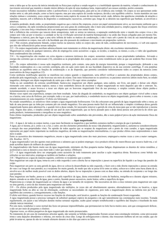 entre a idéia que se faz acerca da inércia introduzida na física para explicar o estado negativo e a imobilidade aparente da matéria, velando o conhecimento do
movimento universal que mantém o mundo inteiro debaixo da ação de uma mudança lenta, imperceptível aos nossos sentidos, porém constante.
Foram necessários trabalhos modernos sobre o polimorfismo e as cristalizações, para pôr-se em evidência esta verdade. Os corpos se nos apresentam então
unidos entre si, não pela atração, como se havia suposto, mas por uma espécie de coesão recíproca, devida a um equilíbrio coletivo. Assim mantidos em suas
relações mútuas e constantes, esses corpos estão imersos numa espécie de oceano de movimento serial, onde, debaixo das aparências simuladas de atrações e
repulsões, nascem, sob a influência de dispersões e condensações sucessivas, correntes que, longe de se deterem nas superfícies que banham, as envolvem e
penetram.
A matéria perdendo, desde então, as propriedades negativas que a inércia lhe empresta, exerce um papel eminentemente ativo; ao movimento ambiente que a
cerca e comprime, ela opõe resistências proporcionais aos seus graus de condensação; não é mais uma entidade passiva, simples joguete das forças exteriores
coligadas, e sim uma força virtualmente ativa em antagonismo constante com outras forças.
Sob a influência das correntes que nascem deste antagonismo, tudo se anima na natureza, a separação estabelecida entre o mundo dos corpos vivos e dos
corpos sem vida cai por si mesma e a unidade se faz na vivificação universal da matéria hierarquizada e na união das forças coligadas para um mesmo fim.
Desaparece a inércia, para dar lugar a uma série infinita de todos os matizes de condensação, e não é mais sob o ponto de vista de sua materialização que
cumpre considerar os corpos, mas sob o da faculdade que eles possuem de condensar o movimento em proporções variáveis.
212 – Não existem, propriamente falando, corpos inertes na natureza; todos os corpos são, antes de tudo, condensadores de movimento, e é sob este aspecto
que eles são influenciáveis pelas nossas radiações.
213 – Os corpos magnetizados auxiliam admiravelmente num tratamento os efeitos da magnetização direta: são excelentes intermediários.
Magnetizam-se corpos de qualquer natureza, afim de emprega-los como acessórios: a água, os tecidos, a madeira, os metais, a cera, o vidro são igualmente
bons condensadores das correntes.
214 – As magnetizações não mudam em coisa alguma a natureza intrínseca dos corpos; aumentam somente as suas propriedades radiadoras. Ativando a
energia das correntes que os atravessam (14), estendem-se às propriedades dos corpos, assim como restabelecem neles as que um acidente lhes tivesse feito
perder.
215 – Os corpos submetidos à nossa ação magnética restituem, pelo contato, uma parte da energia transmitida; porque a magnetização, dobrando a sua
faculdade condensadora ou a sua corrente centrípeta, põe em ação outro tanto de sua faculdade dispersiva ou da sua corrente centrífuga. É esta perpétua
tendência ao equilíbrio entre as funções de condensação e as de dispersão, que permitiu considerar indistintamente todos os corpos da natureza como
reservatórios da força magnética (12).
Como nenhuma modificação aparente se manifesta nos corpos quando o magnetizam, seria difícil verificar o aumento das propriedades destes corpos,
produzido pela magnetização, se não houvesse um meio de exame. Este meio forneceram-no os sensitivos; os pacientes sensíveis sabem muito bem, no estado
magnético, distinguir um objeto magnetizado de outro que o não é. Eis aqui vários exemplos:
Tinha eu um sonâmbulo de extrema sensibilidade; bastava-me magnetizar um objeto qualquer, uma cadeira, um livro, um papel, e deixar este objeto
misturado com outros da mesma espécie; nunca o meu sonâmbulo deixou de encontrar o objeto magnetizado no meio daqueles que não o estavam. Se,
estando acordado, o acaso levava-o a tocar um objeto que eu houvesse magnetizado fora da sua presença, o simples contato desse objeto punha-o
instantaneamente no estado magnético.
Muitas vezes repeti esta experiência, sempre com bom resultado. Antes da chegada do sonâmbulo, eu magnetizava um objeto qualquer visível sobre a mesa
ou a lareira, uma caixa de fósforos, por exemplo; toda a vez que, por inadvertência, o sonâmbulo tocava no objeto magnetizado, girava sobre si mesmo, e caia
instantaneamente em sono magnético. O efeito era fulminante.
No estado sonambúlico, os sensitivos vêem sempre a água magnetizada fosforescente. Um dia colocaram uma garrafa de água magnetizada sobre a mesa, ao
lado de uma pessoa que eu tinha por costume pôr em estudo magnético. Era uma pessoa muito fácil de ser influenciada: a simples vizinhança dessa garrafa
magnetizada bastou para adormecê-la, e quando tirei-a desse estado, foi necessário remover a garrafa de cima da mesa para que se não reproduzisse a mesma
cena. Alguns dias antes, o simples contato de um anel de ouro magnetizado, que eu havia passado para o dedo dessa pessoa sem preveni-la do efeito que
podia produzir, instantaneamente a mergulhou no sono magnético.
Estes efeitos inopinados, produzidos por um objeto magnetizado sobre sonâmbulos não prevenidos, dão a mais palpável prova da ação inteiramente física do
magnetismo.
                                                                        Água magnetizada
216 – A água é, de todos os corpos inertes, o que mais facilmente se magnetiza e que também comunica melhor a energia de que é portadora.
A água, por si mesma, já é, como o ar, a luz, o calor, um dos elementos primordiais da nossa vida planetária; magnetizando-a, aumenta-se consideravelmente
a energia das suas propriedades vitais. Na opinião de todos aqueles que se ocupam de magnetismo sob o ponto de vista curador, a água magnetizada
representa um papel muito importante na medicina magnética; de todas as magnetizações intermediárias, é a que produz efeitos mais surpreendentes e mais
úteis à saúde.
Entre os acessórios dos tratamentos magnéticos, encaro a água magnetizada como dos mais preciosos; empreguei-a muitas vezes e com a maior vantagem.
(Dr. Roullier. 1817).
A água magnetizada é um dos agentes mais poderosos e salutares que se podem empregar; via-a produzir efeitos tão maravilhosos que receava iludir-me, e só
pude acreditar depois de milhares de experiências.
Os magnetizadores não fazem muito uso da água magnetizada; entretanto ela lhes pouparia muitas fadigas; dispensariam os doentes de vários remédios, e
acelerariam a cura se dessem a esse meio todo o valor que merece. (Deleuze).
217 – A água magnetizada deve ser empregada como acessório de todo tratamento para auxiliar a ação magnética direta. Receita-se como bebida nas
refeições ou nos intervalos; emprega-se também em banhos e soluções.
218 – Magnetiza-se a água da maneira seguinte, conforme os recipientes que a contêm:
Para magnetizar um copo de água, toma-se com a mão esquerda e com a direita faz-se imposições e passes na superfície do líquido e ao longo das paredes do
corpo.
Para magnetizar um jarro ou uma garrafa de água, deve-se coloca-la desarrolhada na mão esquerda, e fazer com a mão direita imposições e passes na entrada
do vaso e ao longo de suas paredes; se o recipiente for muito grande, de modo que não se possa tê-lo entre as mãos, coloca-se-o sobre uma mesa diante de si,
envolve-se-o do melhor modo possível com os dedos abertos, depois faz-se imposições e passes com as duas mãos, na entrada do recipiente e ao longo das
suas paredes.
Para magnetizar um banho, passa-se a mão aberta pela superfície da água, duma extremidade à outra da banheira, mergulha-se-a durante alguns minutos;
depois, estende-se as mãos fora da água, para o centro, fazendo passes sucessivos, muito lentos, sobre a superfície da água.
Proporciona-se o tempo da magnetização ao volume da água e ao tamanho do recipiente. São necessários de dois a cinco minutos para magnetizar um copo
ou uma garrafa, e cerca de dez minutos para magnetizar um banho.
219 – Os efeitos produzidos pela água magnetizada são múltiplos, às vezes são até absolutamente opostos; alternadamente tônica ou laxativa, a água
magnetizada fecha ou abre as vias de eliminação, conforme as necessidades do organismo, pois toda a magnetização direta ou indireta tem por fim o
equilíbrio das correntes e, conseguintemente, o das funções.
O efeito será tônico, quando houver excesso nas funções de eliminação; será laxativo, quando as funções de condensação forem exageradas.
A água magnetizada possui a preciosa vantagem de substituir qualquer espécie de purgantes e de agir naturalmente nas constipações mais recentes. Tomada
regularmente, em jejum e nas refeições durante muitas semanas seguidas, acaba quase sempre restabelecendo o equilíbrio das funções e triunfando da mais
rebelde inércia intestinal.
Por este meio, restabeleci o curso normal das fezes em pessoas impossibilitadas, que permaneciam no leito havia muitos anos, sem que conseguissem defecar,
a não ser por meio de purgantes e clistéres.
Algumas vezes, os efeitos purgativos da água magnetizada são muito pronunciados.
No tratamento de um caso de reumatismo articular agudo, não somente as bebidas magnetizadas fizeram cessar uma constipação renitente, como provocaram
trinta e uma dejeções abundantes e infectas, em menos de cinco dias. Longe de enfraquecerem o doente, elas trouxeram melhora tal em seu estado, que ele
pôde levantar-se, apesar de não ter tomado alimento durante os dez dias que esteve no leito.
 